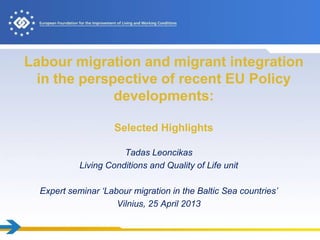 Labour migration and migrant integration
in the perspective of recent EU Policy
developments:
Selected Highlights
Tadas Leoncikas
Living Conditions and Quality of Life unit
Expert seminar ‘Labour migration in the Baltic Sea countries’
Vilnius, 25 April 2013
 