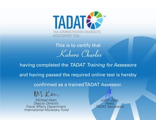 Michael Keen,
Deputy Director,
Fiscal Affairs Department,
International Monetary Fund
Justin Zake,
Head,
TADAT Secretariat
TADATASSESSMENT TOOL
TAX ADMINISTRATION DIAGNOSTIC
™
This is to certify that
Kabera Charles
having completed the TADAT Training for Assessors
and having passed the required online test is hereby
confirmed as a trainedTADAT Assessor.
 