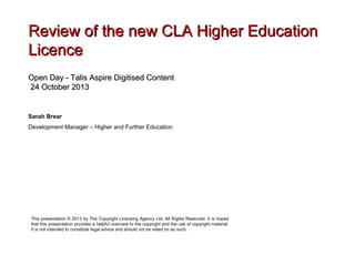 Review of the new CLA Higher Education
Licence
Open Day - Talis Aspire Digitised Content
24 October 2013

Sarah Brear
Development Manager – Higher and Further Education

This presentation © 2013 by The Copyright Licensing Agency Ltd. All Rights Reserved. It is hoped
that this presentation provides a helpful overview to the copyright and the use of copyright material.
It is not intended to constitute legal advice and should not be relied on as such.

 