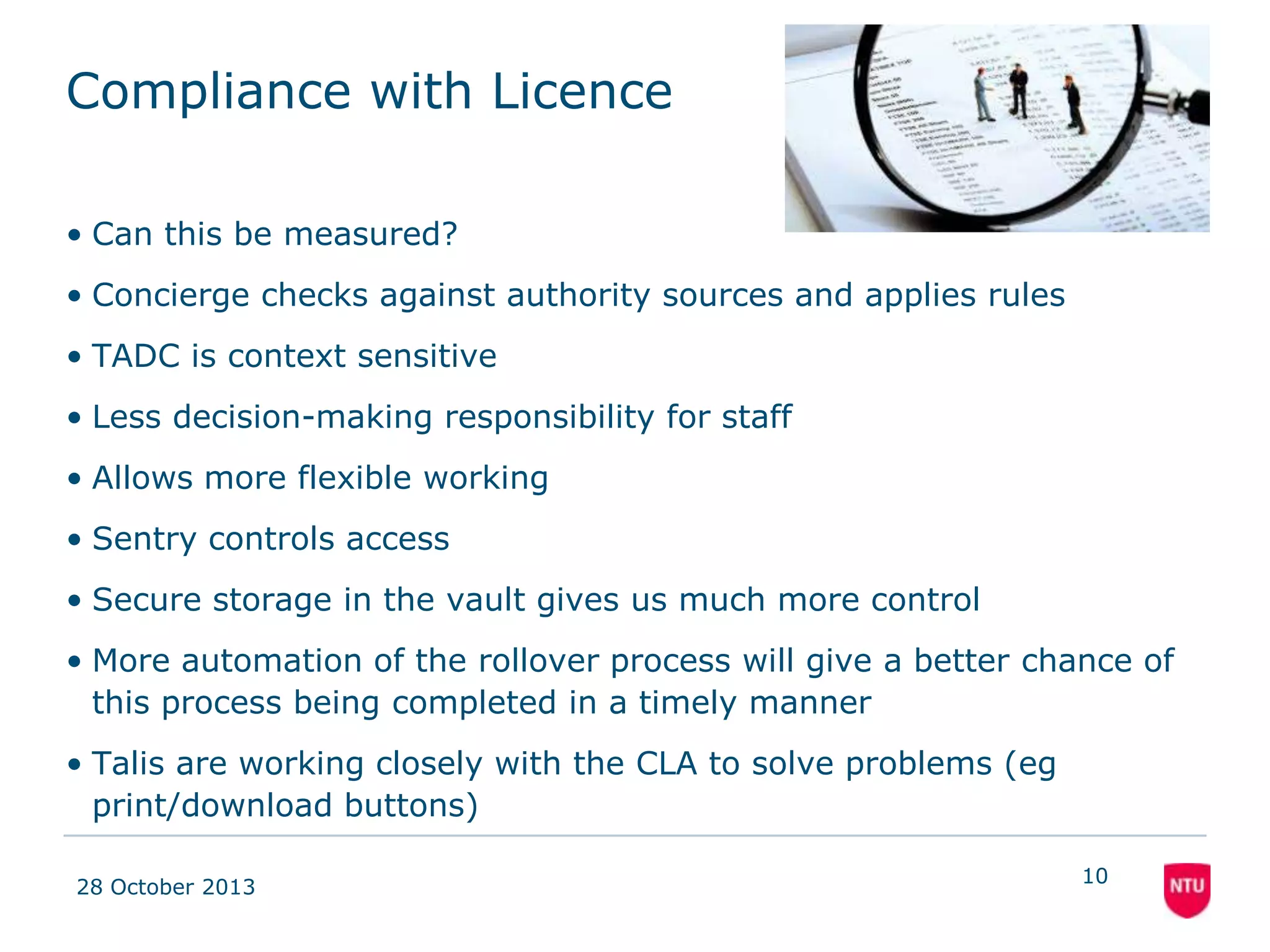 Compliance with Licence
– Concierge checks against authority sources and applies
rules consistently
– Less decision-making responsibility for staff
– Academics get instant feedback on compliance
– Library staff not the bad guys, and academic staff more
aware of issues
– TADC is context sensitive
– Structured decisions can be tracked and monitored
– Sentry controls access to documents stored in the vault
– Gives us more control over digitised content
– Greater automation of the rollover process
– Allows more efficient, timely completion
08 November 2013

10

 