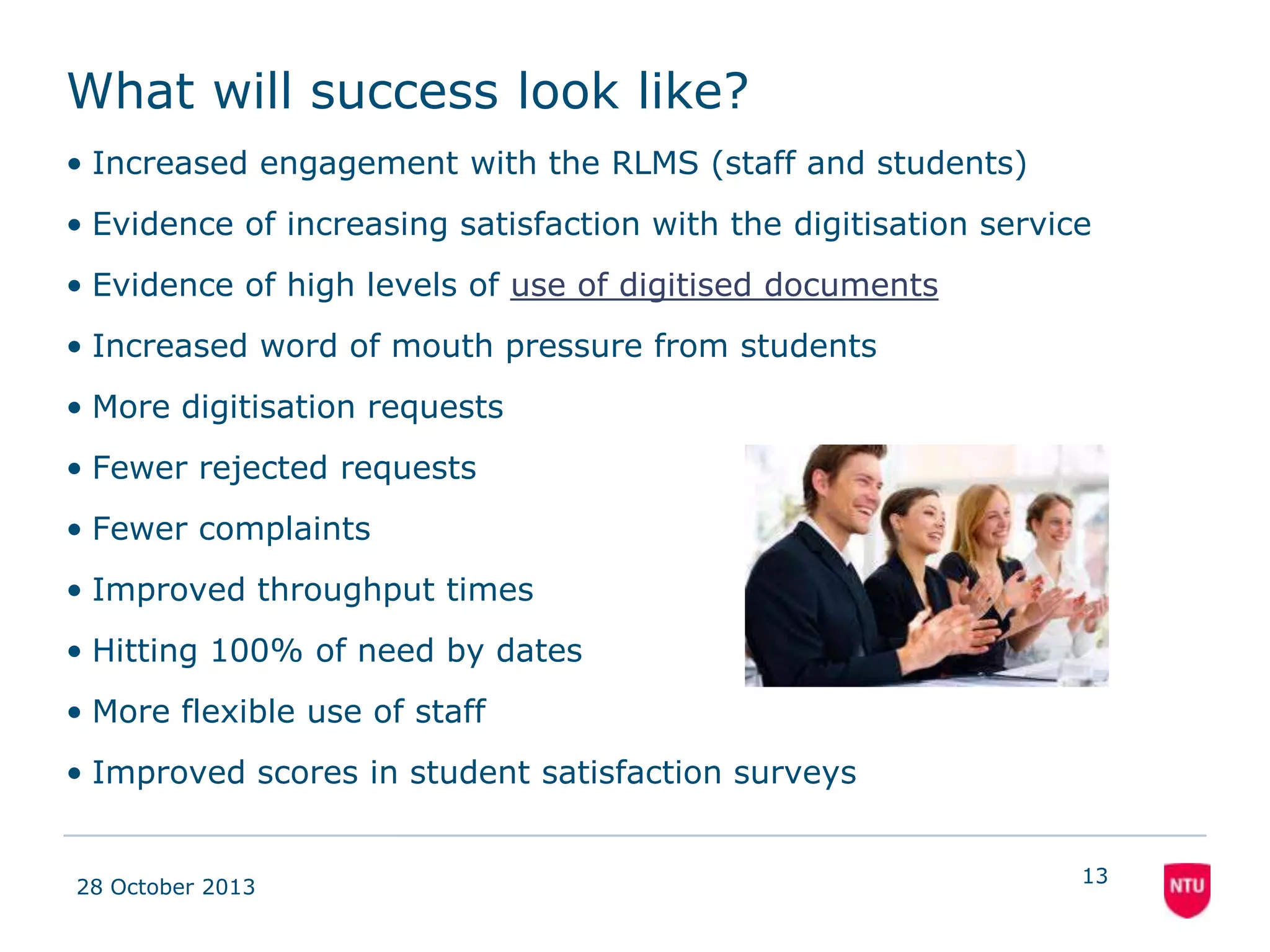 Students
• Better service for
academics encourages
better, wider use of
service
• More materials easily
available when and
where required from
within the resource list.
• All digitised materials
available from within
the resource list
08 November 2013

• Greater use of digitised
documents
− Usage Stats
• Increased satisfaction
with the service
− Formal/Informal
feedback
• Increased word of
mouth pressure on
academics to engage
with service
13

 
