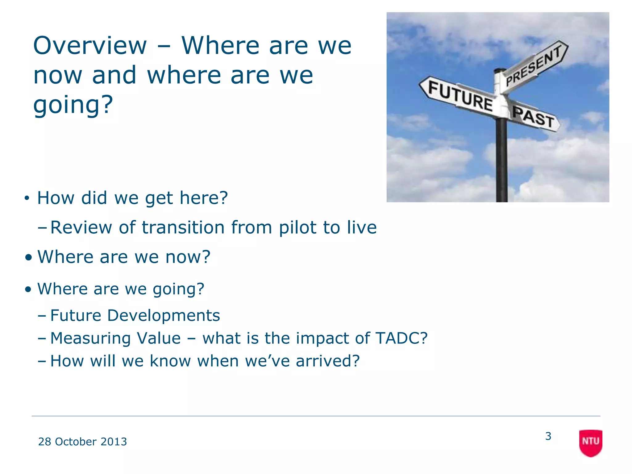 Overview – Where are we
now and where are we
going?

• How did we get here?
– Review of transition from pilot to live
• Where are we now?
• Where are we going?
– Future Developments
– Measuring Value – what is the impact of TADC?
– How will we know when we’ve arrived?

08 November 2013

3

 