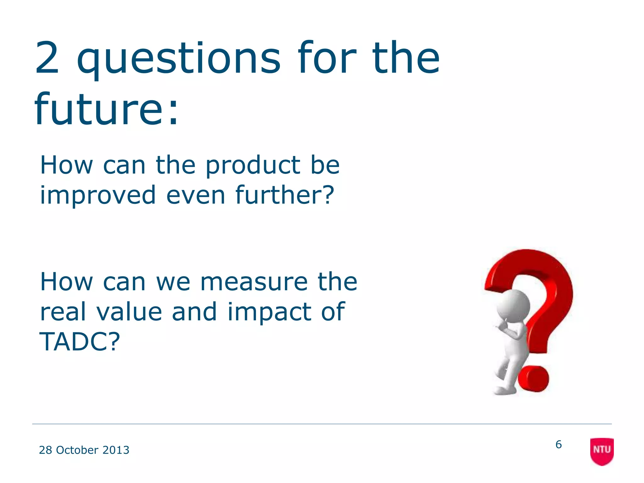 2 questions for the
future:
How can the product be
improved even further?

How can we measure the
real value and impact of
TADC?

08 November 2013

6

 