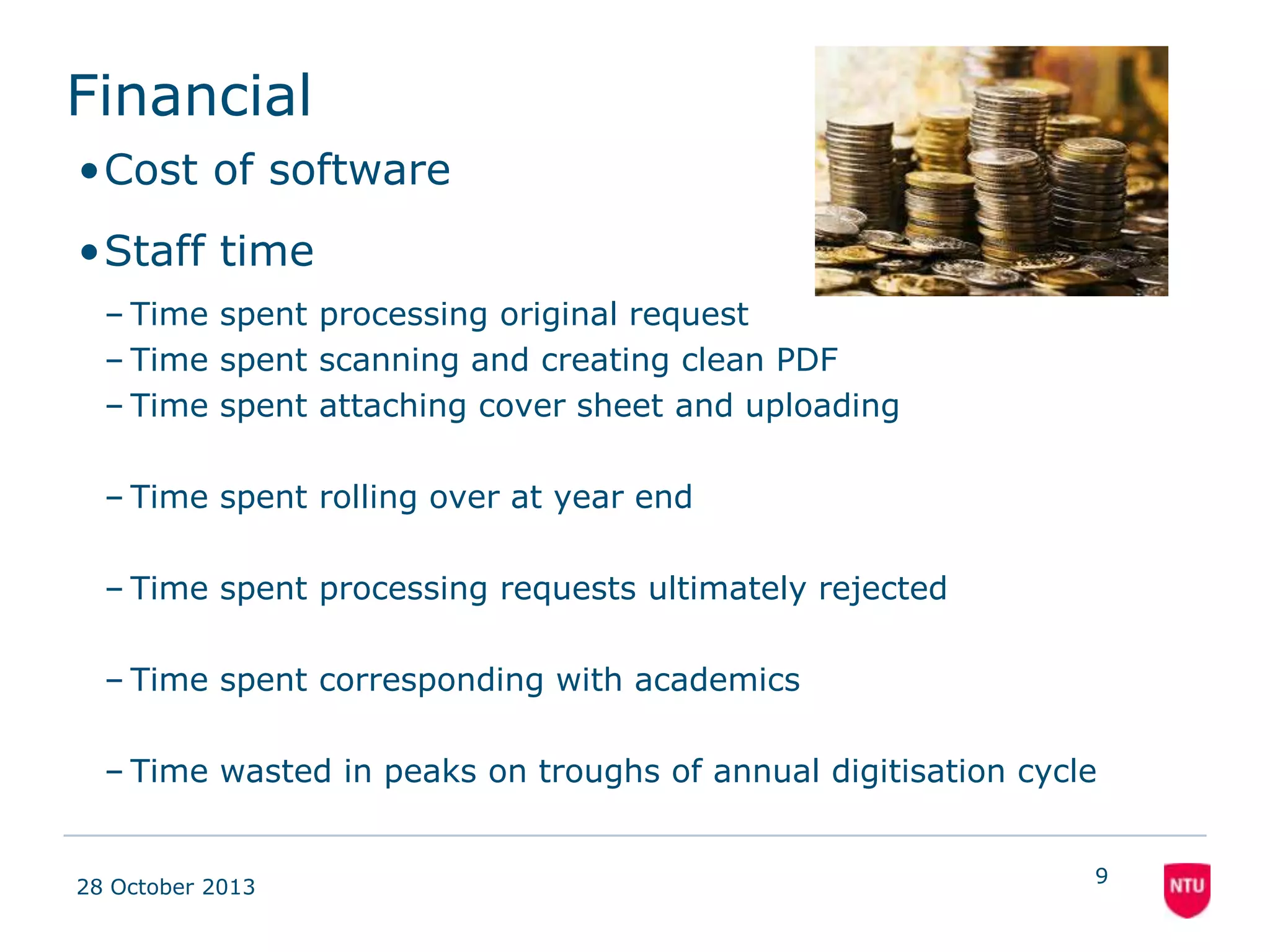 Financial
•Cost of software
•Staff time
– Time spent processing original request
– Time spent scanning and creating clean PDF
– Time spent attaching cover sheet and uploading

133 hours
No saving

– Time spent rolling over at year end

125 hours

– Time spent processing requests ultimately rejected
– Time spent corresponding with academics

50 hours
100 hours

– Time wasted in peaks on troughs of annual
digitisation cycle

08 November 2013

63 hours

475 hours

9

 
