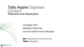 Talis Aspire Digitised
Content
Welcome and Introduction

24 October 2013
Nottingham Open Day
Ian Corns (Sales Account Manager)

Wifi: nottinghamconferencecentre
Twitter: #talisaspire

 