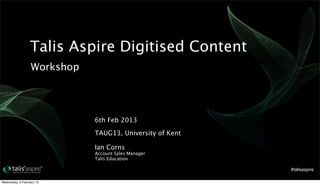 Talis Aspire Digitised Content
                   Workshop




                              6th Feb 2013

                              TAUG13, University of Kent

                              Ian Corns
                              Account Sales Manager
                              Talis Education

                                                           #talisaspire

Wednesday, 6 February 13
 