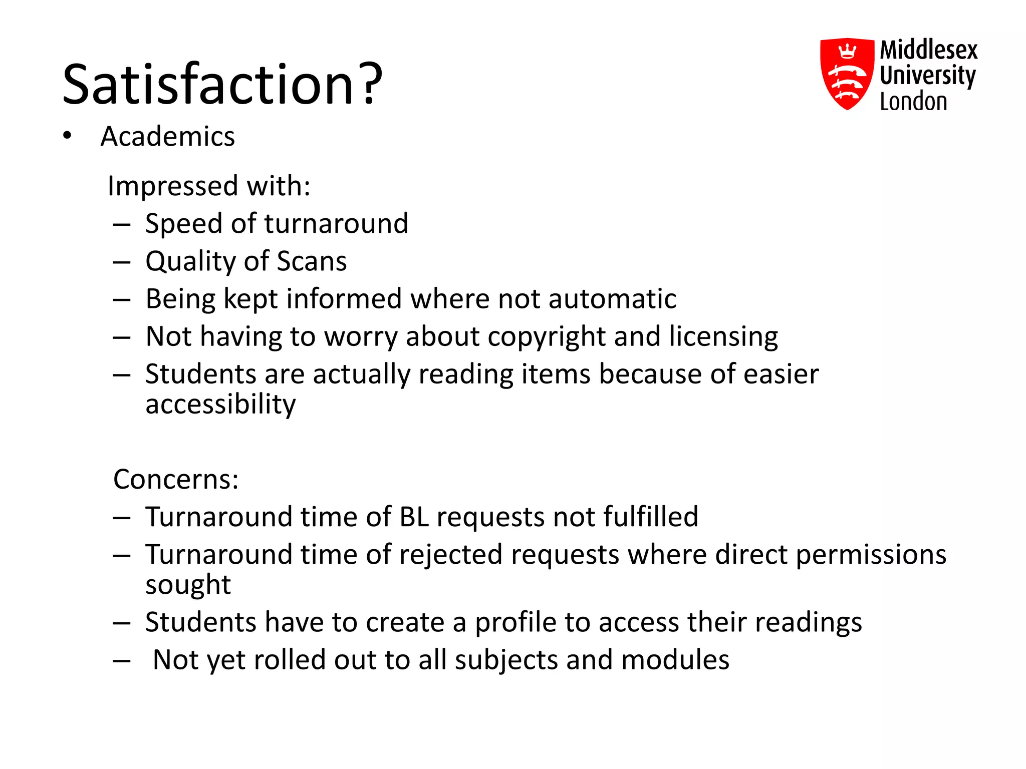 Satisfaction?
• Academics
Impressed with:
– Speed of turnaround
– Quality of Scans
– Being kept informed where not automatic
– Not having to worry about copyright and licensing
– Students are actually reading items because of easier
accessibility
Concerns:
– Turnaround time of BL requests not fulfilled
– Turnaround time of rejected requests where direct permissions
sought
– Students have to create a profile to access their readings
– Not yet rolled out to all subjects and modules
 
