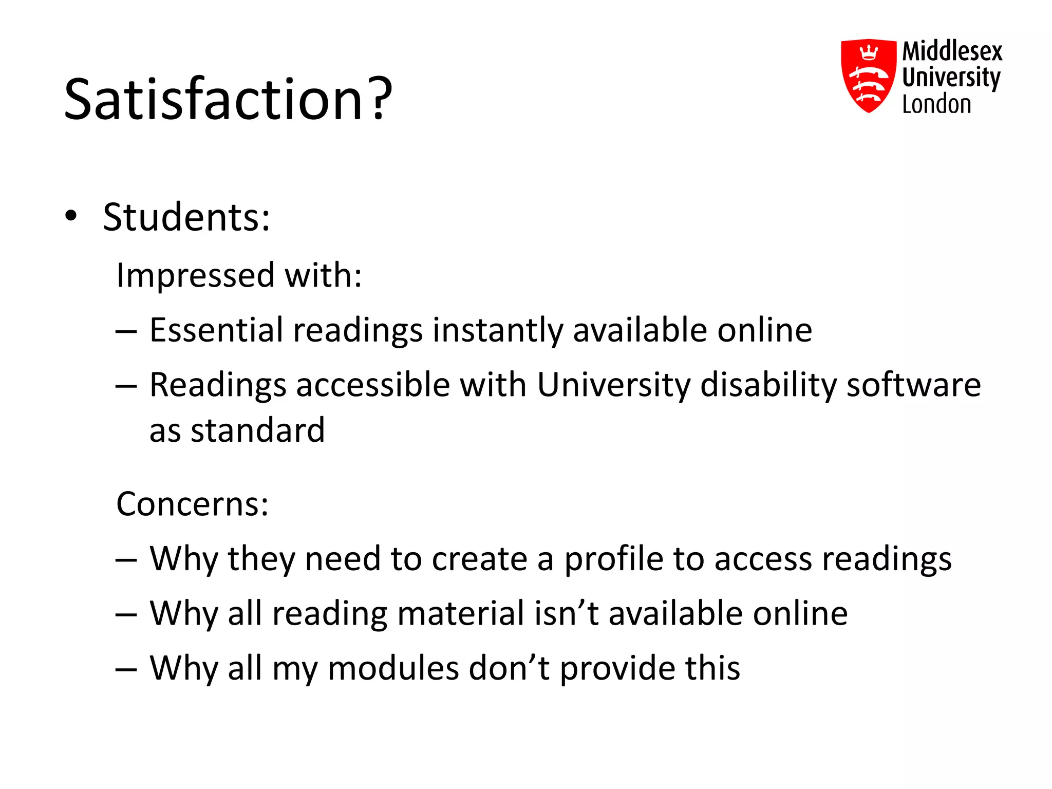 Satisfaction?
• Students:
Impressed with:
– Essential readings instantly available online
– Readings accessible with University disability software
as standard
Concerns:
– Why they need to create a profile to access readings
– Why all reading material isn’t available online
– Why all my modules don’t provide this
 