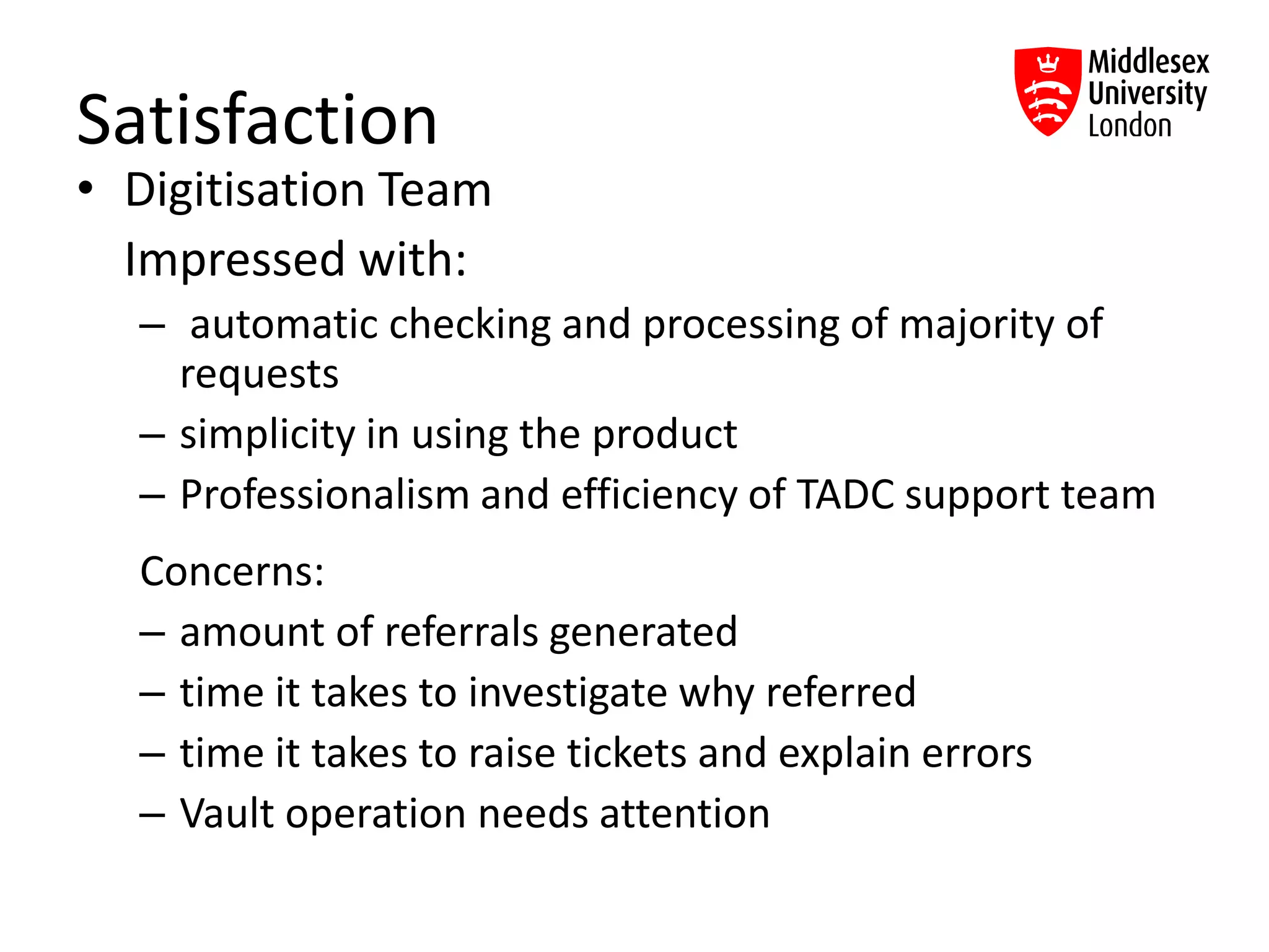 Satisfaction
• Digitisation Team
Impressed with:
– automatic checking and processing of majority of
requests
– simplicity in using the product
– Professionalism and efficiency of TADC support team
Concerns:
– amount of referrals generated
– time it takes to investigate why referred
– time it takes to raise tickets and explain errors
– Vault operation needs attention
 