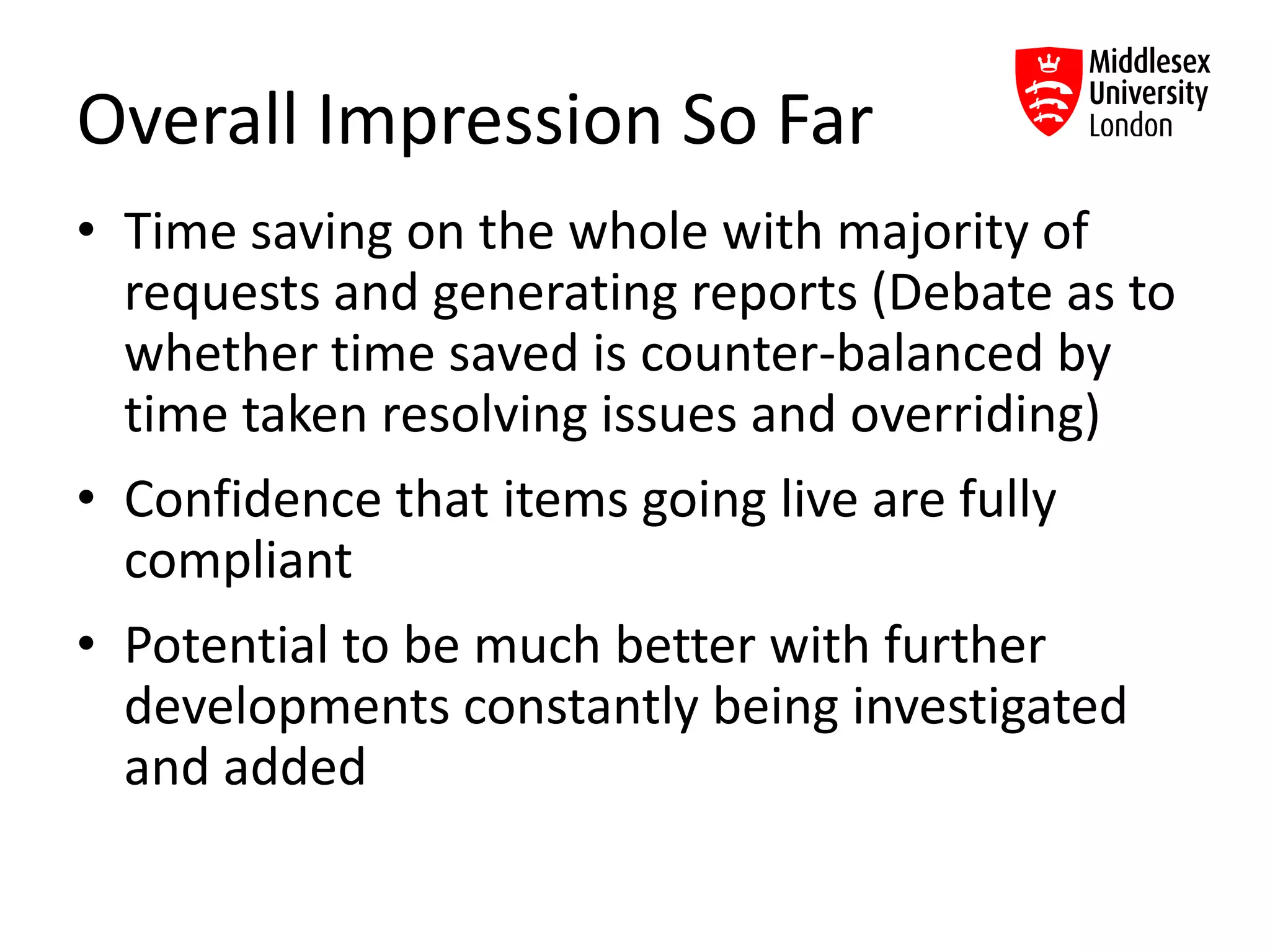 Overall Impression So Far
• Time saving on the whole with majority of
requests and generating reports (Debate as to
whether time saved is counter-balanced by
time taken resolving issues and overriding)
• Confidence that items going live are fully
compliant
• Potential to be much better with further
developments constantly being investigated
and added
 