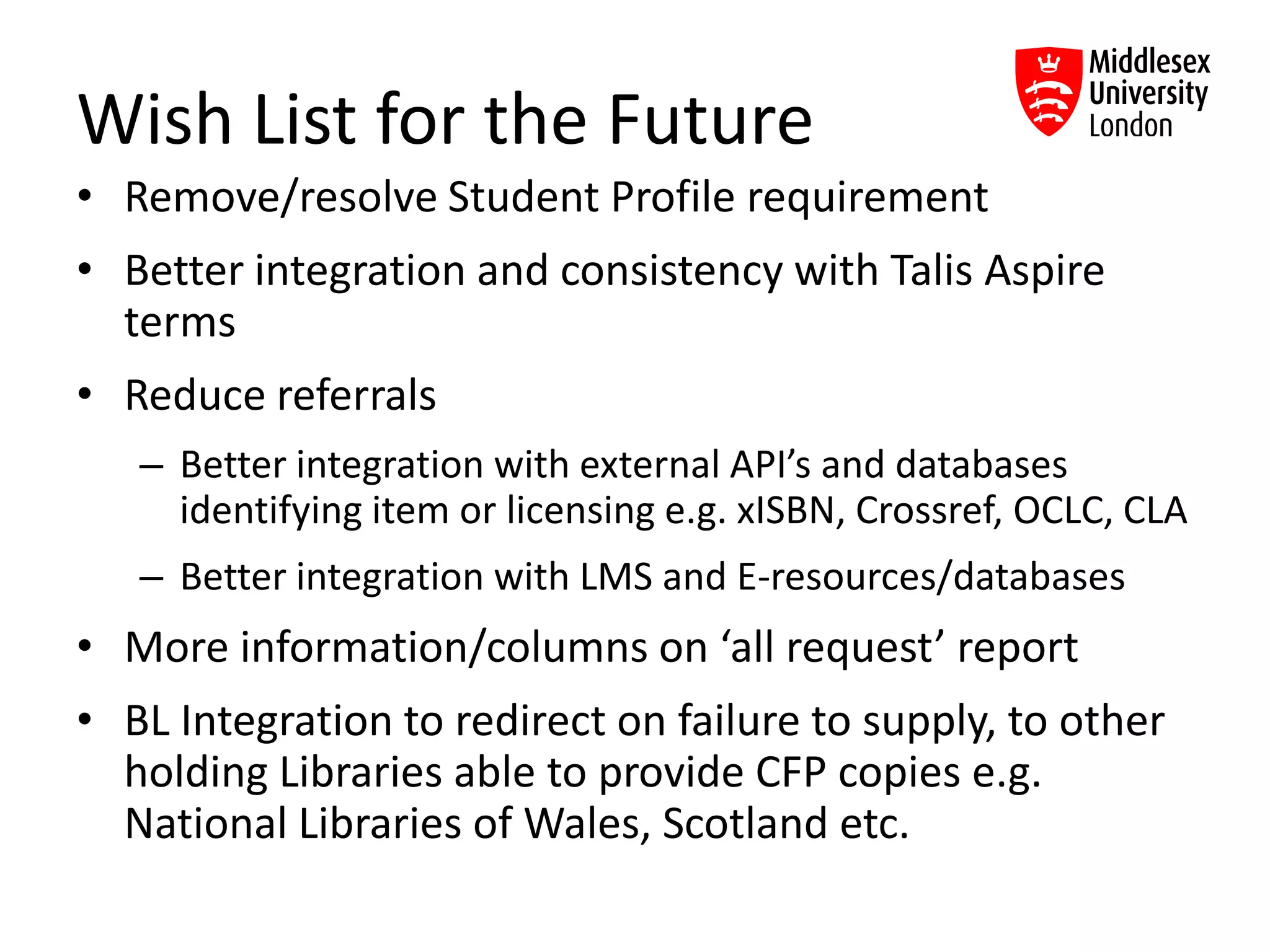 Wish List for the Future
• Remove/resolve Student Profile requirement
• Better integration and consistency with Talis Aspire
terms
• Reduce referrals
– Better integration with external API’s and databases
identifying item or licensing e.g. xISBN, Crossref, OCLC, CLA
– Better integration with LMS and E-resources/databases
• More information/columns on ‘all request’ report
• BL Integration to redirect on failure to supply, to other
holding Libraries able to provide CFP copies e.g.
National Libraries of Wales, Scotland etc.
 