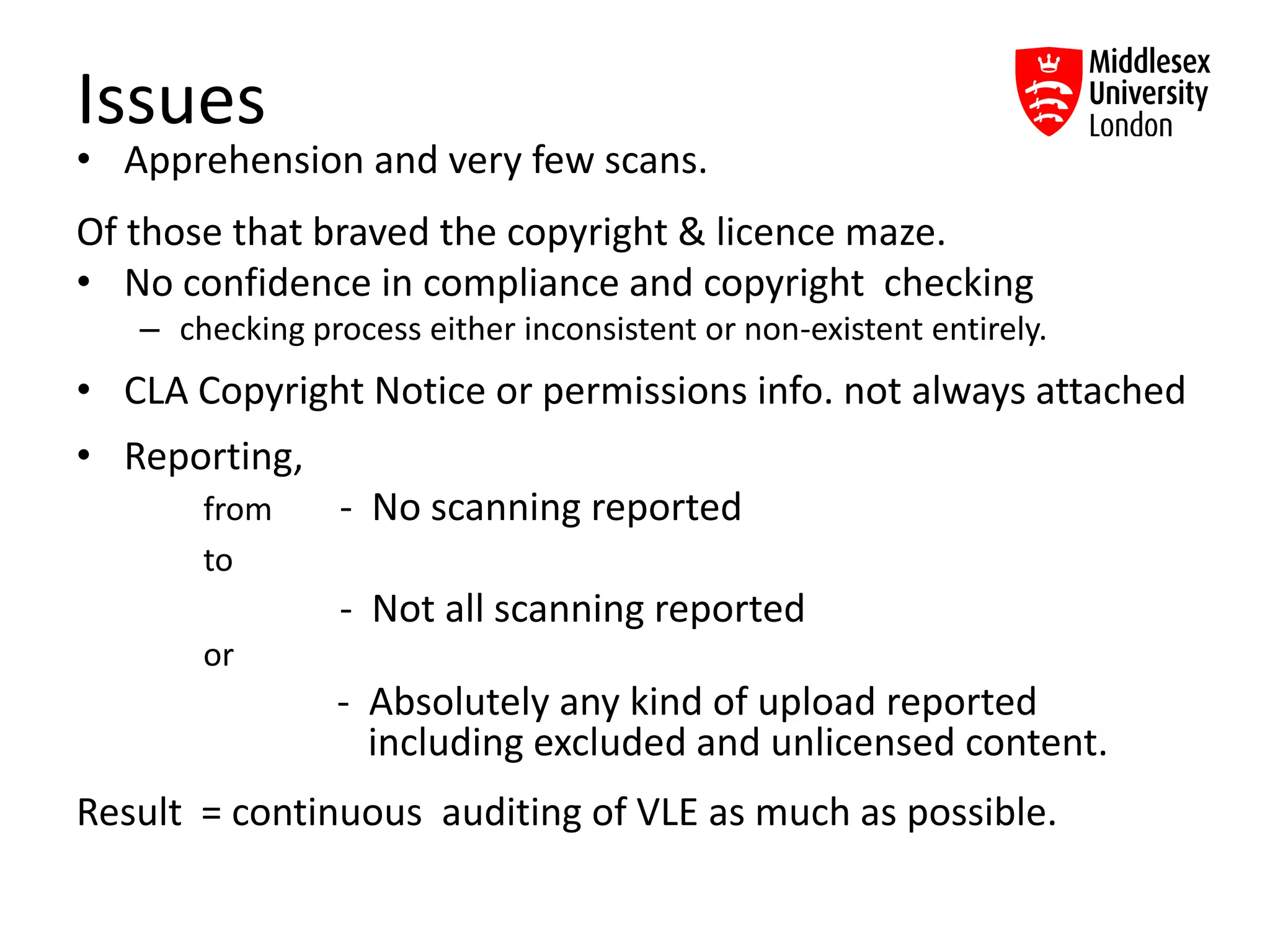 Issues
• Apprehension and very few scans.
Of those that braved the copyright & licence maze.
• No confidence in compliance and copyright checking
– checking process either inconsistent or non-existent entirely.
• CLA Copyright Notice or permissions info. not always attached
• Reporting,
from - No scanning reported
to
- Not all scanning reported
or
- Absolutely any kind of upload reported
including excluded and unlicensed content.
Result = continuous auditing of VLE as much as possible.
 