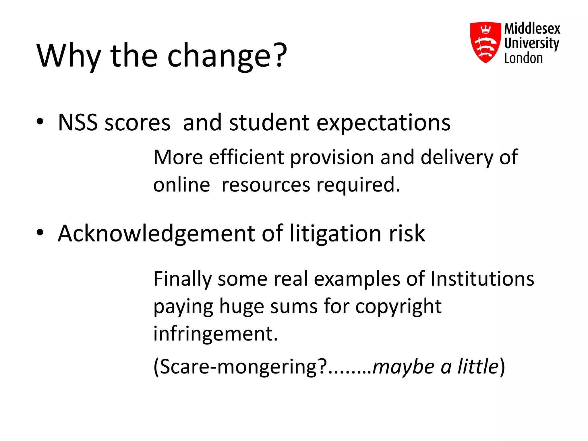 Why the change?
• NSS scores and student expectations
More efficient provision and delivery of
online resources required.
• Acknowledgement of litigation risk
Finally some real examples of Institutions
paying huge sums for copyright
infringement.
(Scare-mongering?.....…maybe a little)
 