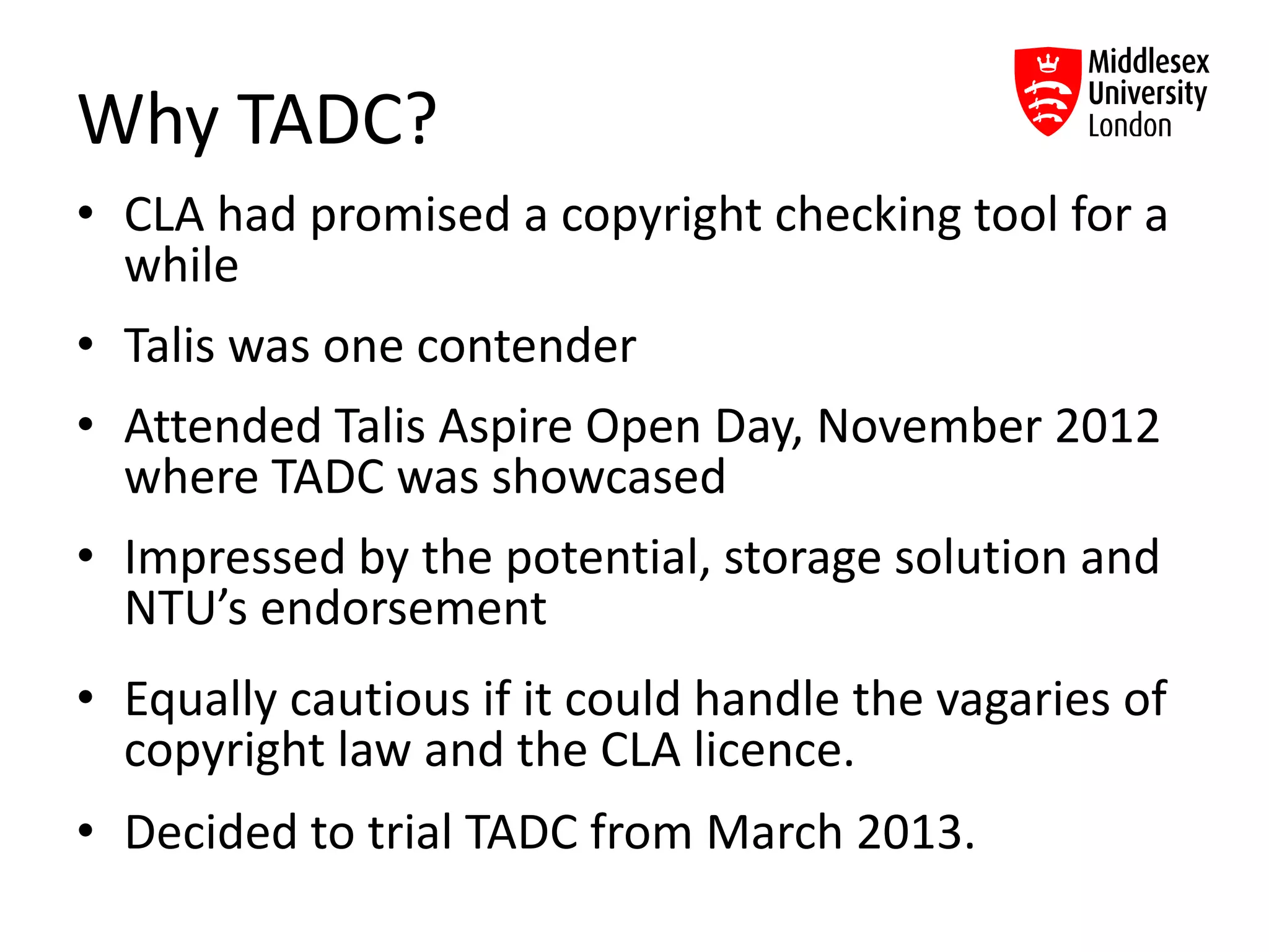 Why TADC?
• CLA had promised a copyright checking tool for a
while
• Talis was one contender
• Attended Talis Aspire Open Day, November 2012
where TADC was showcased
• Impressed by the potential, storage solution and
NTU’s endorsement
• Equally cautious if it could handle the vagaries of
copyright law and the CLA licence.
• Decided to trial TADC from March 2013.
 