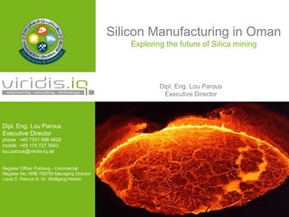 Silicon Manufacturing in Oman
Exploring the future of Silica mining
Dipl. Eng. Lou Parous
Executive Director
Dipl. Eng. Lou Parous
Executive Director
phone +49 7531 698 4628
mobile +49 175 727 3943
lou.parous@viridis-iq.de
Register Office: Freiburg - Commercial
Register No. HRB 708759 Managing Director:
Louis C. Parous III, Dr. Wolfgang Herbst
 