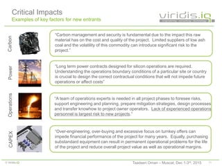 11© Viridis.iQ
“Carbon management and security is fundamental due to the impact this raw
material has on the cost and quality of the project. Limited suppliers of low ash
coal and the volatility of this commodity can introduce significant risk to the
project.”
Carbon
Critical Impacts
Examples of key factors for new entrants
“Over-engineering, over-buying and excessive focus on turnkey offers can
impede financial performance of the project for many years. Equally, purchasing
substandard equipment can result in permanent operational problems for the life
of the project and reduce overall project value as well as operational margins.
CAPEX
“A team of operations experts is needed in all project phases to foresee risks,
support engineering and planning, prepare mitigation strategies, design processes
and transfer knowhow to project owner operators. Lack of experienced operations
personnel is largest risk to new projects.”
Operations
“Long term power contracts designed for silicon operations are required.
Understanding the operations boundary conditions of a particular site or country
is crucial to design the correct contractual conditions that will not impede future
operations or affect costs”
Power
Taadeen Oman – Muscat, Dec 1-3rd, 2015
 