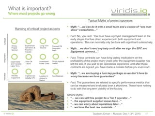 22© Viridis.iQ
What is important?
Where most projects go wrong
Typical Myths of project sponsors
 Myth: “…we can do it with a small team and a couple of “one man
show” consultants…”
 Fact: No, you cant. You must have a project management team in the
early stages that has direct experience in both equipment and
operations. This can normally only be done with significant outside help.
 Myth:…we don’t need any help until after we sign the EPC and
Equipment contract…”
 Fact: These contracts can have long lasting implications on the
profitability of the project many years after the equipment supplier has
left the site. If you wait to get operations experience until after these
contracts are signed, you have made a mistake before you even start
 Myth: “...we are buying a turn key package so we don’t have to
worry because we have guarantees”
 Fact: The guarantees are related to specific performance metrics that
can be measured and evaluated over a short time. These have nothing
to do with the long term viability of the factory.
Others Myths:
 “… we can sell this project to a Tier 1 operator…”
 “…the equipment supplier knows best…”
 “…we can worry about operations later…”
 “…we have the best raw materials…”
Strong
Project
Sponsor
Location &
Access to
Market
Incentivized
Power Costs
Solid Off
Takers
Reliable
Equipment
Experienced
Operations &
Knowhow
Transfer
Long Term
Finance
Dependable
and Trainable
Labor force
Focused PM
Integration
team
Experienced
LOCAL EPC
NeededCriticalImportant
Ranking of critical project aspects
Strong regional
market
Raw Materials
Taadeen Oman – Muscat, Dec 1-3rd, 2015
 