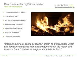 23© Viridis.iQ
Can Oman enter mgSilicon market
What are showstoppers
 Long term electricity prices?
 Low cost capital?
 Access to regional markets?
 Available raw materials?
 Industrial infrastructure?
 National incentives?
 Domestic demand?
“Upgrading mineral quartz deposits in Oman to metallurgical Silicon
can compliment existing manufacturing projects in the region and
increase Oman’s industrial footprint in the Middle East.”
Taadeen Oman – Muscat, Dec 1-3rd, 2015
 