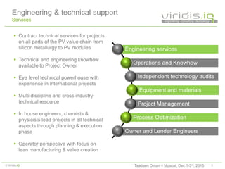 3© Viridis.iQ
Engineering & technical support
Services
 Contract technical services for projects
on all parts of the PV value chain from
silicon metallurgy to PV modules
 Technical and engineering knowhow
available to Project Owner
 Eye level technical powerhouse with
experience in international projects
 Multi discipline and cross industry
technical resource
 In house engineers, chemists &
physicists lead projects in all technical
aspects through planning & execution
phase
 Operator perspective with focus on
lean manufacturing & value creation
Engineering services
Operations and Knowhow
Independent technology audits
Equipment and materials
Project Management
Process Optimization
Owner and Lender Engineers
Taadeen Oman – Muscat, Dec 1-3rd, 2015
 