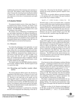 modifying the position of the clustering center (prototype or
code word). This method is called “learning vector quanti-
zation” because this clustering based classification method
is similar to the “vector quantization” method used for sig-
nal compression in the areas of communication and signal
processing.
4. Evaluation Method
The proposed method consists of three steps (Figure 1):
(a) preprocesssing (feature extraction), (b) feature vector
preparation (feature selection), (c) arrhythmic episode clas-
sification. The MIT-BIH arrhythmia database [15] is used
for evaluation of the method.
We evaluate various combinations of morphological fil-
ters and conduct experiments for different structuring ele-
ments [17, 20]. It turns out that results are strong depends
on shape and size of structuring element. Since the opening
and closing operations are intended to remove impulses, the
structuring element must be designed so that the waves in
the ECG signal are not removed by the process.
4.1. Datasets
To evaluate the performance of our approaches, we used
the 48 tapes of the MIT/BIH arrhytmia database, which
comes along with a very detailed annotation for each beat.
The Association for the Advancment of Medical Instrumen-
tation (AAMI) has summarized those detailed classes to
four classes of clinical relevance, as shown in Table 1 [14].
Four records (102, 104, 107, and 217), including paced
beats, are excluded from the study in compliance with the
standards recommended for reporting performance results
of cardiac rhythms by the AAMI.
The original signals in the MIT/BIH arrhythmia database
are two-leads, sampled at 360 Hz. The ECG signal of Lead
1 is used in this study.
4.2. Denoising and baseline wander elimi-
nation
The electrocardiogram (ECG) signal is the electrical in-
terpretation of the heart activity; it consists of a set of, well
defined, successive waves denoted: P, Q, R, S, and T waves
[7]. However, as the major part of real signals; the real
picked-up ECG signal is corrupted by several sources of
noise: EMG (electromyogram) signal (a high frequency sig-
nal related to muscle activity), the BLW (the baseline wan-
dering: a low frequency signal caused mainly by the breath-
ing action), the electrode motion (usually represented by a
sharp variation of the baseline).
Background normalization is performed by estimating
the drift in the background and subtracting it from the in-
coming data. Processing the data through a sequence of
opening and closing operations performs impulsive noise
suppression.
Let us take two possibly different structuring elements
b1 (for opening) and b2 (for closing) of the type considered
so far. In this way we obtain as follows:
bgn(f) = f − 1/2[(f ◦ b1) • b2 + (f • b2) ◦ b1] (5)
The ECG signal, as well as any baseline drift, is estimated
by processing the data using an opening operation followed
by a closing operation. Processing the data using a closing
operation followed by an opening operation forms a second
estimate of the signal. The result from this step is the aver-
age of the two estimates. For opening operation structuring
element b1 has size of L and for closing b2 size of 2L. The
size of the first SE L should be longer than QRS interval.
4.3. Feature vector
Here we investigate the use of raw amplitude of the time
domain ECG signals after noise suppression and baseline
drift removal as feature vectors to represent the ECG beats.
After the R-peak is located, the ECG signal in a window of
550 ms is taken as an ECG beat. The lengths of the sig-
nal before and after the R-peak in each beat are 140 ms and
410 ms, respectively, such that the window covers most of
the characterization of the ECG beat. The signal in each
window is then resampled to form a feature vector of 20-
dimensions. The R-R interval (the interval between two
consecutive R-peaks) is also used in this study by appending
it to the 20-dimensional feature vector.
4.4. Additional preprocessing
It has been proven that as belonging to nonlinear filtering
techniques - morphological dilation and erosion satisfy the
causality and the additive semigroup property required by
multiscale analysis for signals of any dimension with local
maxima and local minima as singular points [1, 12, 13].
Many experiments have been done to test the perfor-
mance of morphological filters used in ECG signal prepro-
cessing [17, 20]. The experiments show that non-standard
filter block construction, especially combination of elemen-
tary morphology operators (as sequence operations), has
very big impact for characteristic of output signal.
We propose a feature-preserved transformation for sig-
nal processing of ECG data, based on mathematical mor-
phology filtering. For extraction and normalization of the
ECG features, the length of the SE should be less than QRS
interval.
Therefore, we chose 10, 20, 30 points as the length (L) of
the SE. Here, we take the flat structuring element (SEXXF),
triangle SE (SEXXT, y = −abs(x) + L), line SE (SEXXL,
6th International Conference on Computer Information
Systems and Industrial Management Applications (CISIM'07)
0-7695-2894-5/07 $20.00 © 2007
 