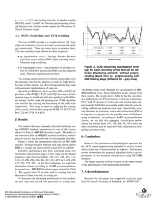 y = (x + L)/2) and scaling function of symlet wavelet
(SESXX, name ”sym10”) to illustrate preprocessing effect.
All function was centered on the origins and XX means 10,
20 and 30 points length.
4.5. SOM clustering and LVQ training
The issue of SOM quality is a complicated one [6]. Typi-
cally two evaluation criterias are used: resolution and topol-
ogy preservation. There are many ways to measure them.
The ones used here were chosen for their simplicity:
• qe (quantization error) - Average distance between
each data vector and its BMUs (best matching units).
Measures map resolution,
• te (topographic error) - the proportion of all data vec-
tors for which first and second BMUs are not adjacent
units. Measures topology preservation.
The average quantization error and the topographic error
are measures used for this purpose. In order to study the be-
haviour of these factors we chose hexagonal topology map
with automatic determination of map size.
According to Kohonen, there are three different LVQ al-
gorithms, called LVQ1, LVQ2, and LVQ3 developed at sub-
sequent stages to handle classification problems with differ-
ent natures. In this study, the learning-rate LVQ1 algorithm
was used for the training and fine-tuning of the code book
respectively. This stage is based on applying the training
and accuracy classification using the MATLAB SOM Tool-
box [21] and LVQ PAK [10].
5. Results
The method allocates manually detected heartbeats (us-
ing MIT/BIT database annotations) to one of the classes
showed in Table 1 (MIT-BIH heartbeat types). The labels in
the annotation files of MIT/BIH database made by cardiolo-
gists are used as the ground truth in evaluating the classifier.
Figure 2 shows the quantization error for all MIT/BIH
datasets. Average distance between each data vector and its
BMUs is smaller for almost all SE except SES10, SES20.
Classifier performance has been estimated using two
destination classification types in this study on the dataset
comprises data from recordings 100, 103, 105, 113, 117,
121, 123, 200, 202, 210, 212, 213, 214, 219, 221, 222, 228,
231, 232, 233, 234. In the first eveluation, we used four
destination classes according to AAMI recommendations,
in second one - MIT-BIH heartbeat types showed in Table
1. The signals from 21 records used as training data and
then each of them was used as testing set.
To determine the clustering performance of our method,
on next step each record was processed as testing data.
Figure 2. SOM clustering quantization error
(qe) for each recording of the test set for dif-
ferent structuring element: without prepro-
cessing (black line) vs. preprocessing with
MM filtering stage (different SE - gray lines)
The better results were obtained for classification of MIT-
BIH heartbeat types. Some interesting trends emerge from
these results. The results show (Table 2) that the classifica-
tion performance for PV (premature ventricular contraction,
PVC) and FS (fusion of ventricular and normal beat) pre-
processed by MM filter are notably higher than the same re-
sulting without any preprocessing stage. Specifically, accu-
rate detection of premature ventricular contractions (PVCs)
is imperative to prepare for the possible onset of lifethreat-
ening arrhythmias. According to AAMI recommendations
classes, we see that also aggregate classification perfor-
mance for normal beats (NL, LB, RB, AE, NE) from any
others heartbeat may be improved with mathematical mor-
phology preprocessing.
6. Conclusions
However, the parameters of morphological operators for
the ECG signal preprocessing intended to extract feature
where tested on a limited number of subjects. Preliminary
results showed that the proposed algorithm leads to an im-
provement in the heartbeat classification using MIT/BIH
database.
The future research will be oriented on the improvement
of the performance of the presented alghorithm.
7. Acknowledgement
Research for this paper was supported in part by grant
from Technical University of Bialystok, no. W/WI/13/07.
6th International Conference on Computer Information
Systems and Industrial Management Applications (CISIM'07)
0-7695-2894-5/07 $20.00 © 2007
 