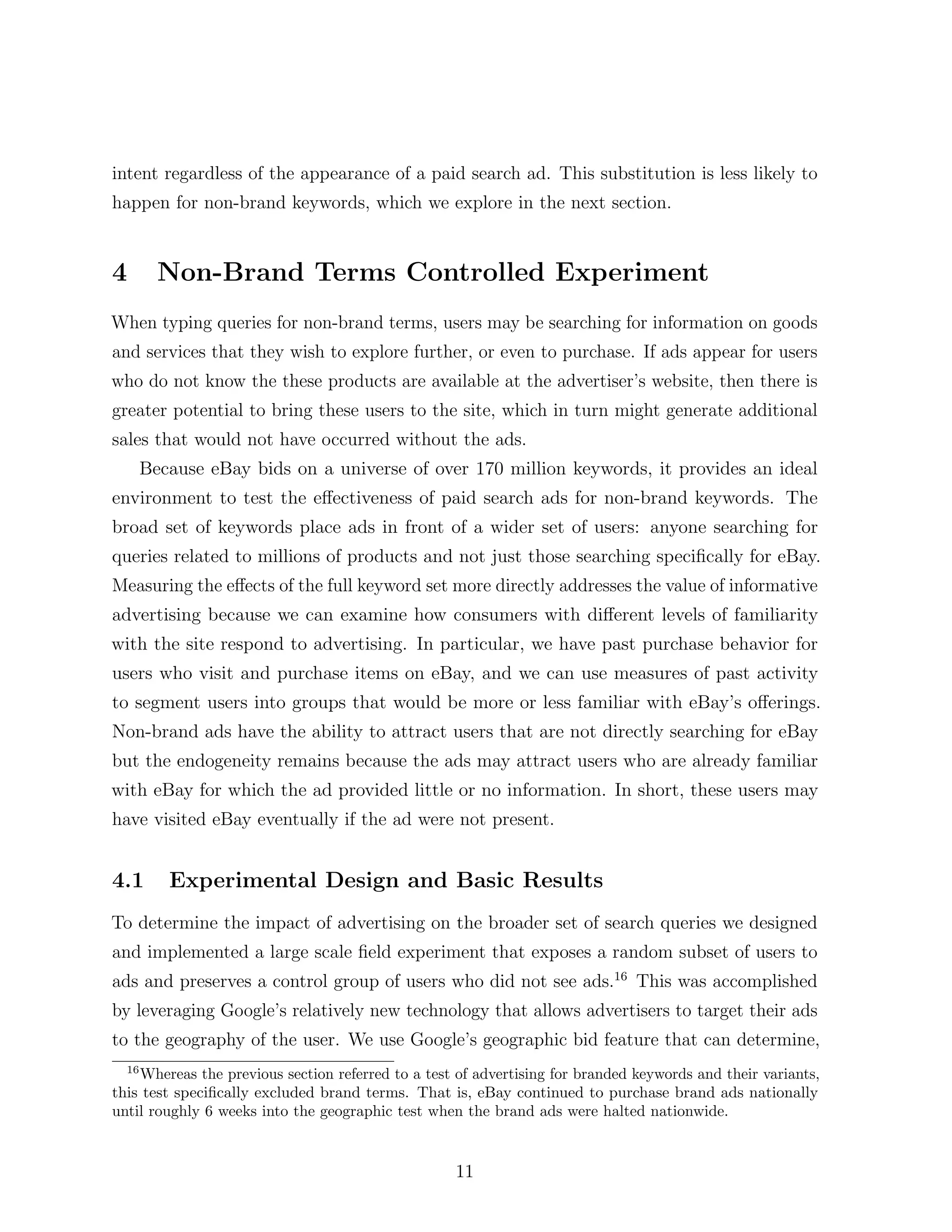 intent regardless of the appearance of a paid search ad. This substitution is less likely to
happen for non-brand keywords, which we explore in the next section.


4        Non-Brand Terms Controlled Experiment
When typing queries for non-brand terms, users may be searching for information on goods
and services that they wish to explore further, or even to purchase. If ads appear for users
who do not know the these products are available at the advertiser’s website, then there is
greater potential to bring these users to the site, which in turn might generate additional
sales that would not have occurred without the ads.
       Because eBay bids on a universe of over 170 million keywords, it provides an ideal
environment to test the e↵ectiveness of paid search ads for non-brand keywords. The
broad set of keywords place ads in front of a wider set of users: anyone searching for
queries related to millions of products and not just those searching speciﬁcally for eBay.
Measuring the e↵ects of the full keyword set more directly addresses the value of informative
advertising because we can examine how consumers with di↵erent levels of familiarity
with the site respond to advertising. In particular, we have past purchase behavior for
users who visit and purchase items on eBay, and we can use measures of past activity
to segment users into groups that would be more or less familiar with eBay’s o↵erings.
Non-brand ads have the ability to attract users that are not directly searching for eBay
but the endogeneity remains because the ads may attract users who are already familiar
with eBay for which the ad provided little or no information. In short, these users may
have visited eBay eventually if the ad were not present.


4.1       Experimental Design and Basic Results
To determine the impact of advertising on the broader set of search queries we designed
and implemented a large scale ﬁeld experiment that exposes a random subset of users to
ads and preserves a control group of users who did not see ads.16 This was accomplished
by leveraging Google’s relatively new technology that allows advertisers to target their ads
to the geography of the user. We use Google’s geographic bid feature that can determine,
  16
    Whereas the previous section referred to a test of advertising for branded keywords and their variants,
this test speciﬁcally excluded brand terms. That is, eBay continued to purchase brand ads nationally
until roughly 6 weeks into the geographic test when the brand ads were halted nationwide.


                                                   11
 
