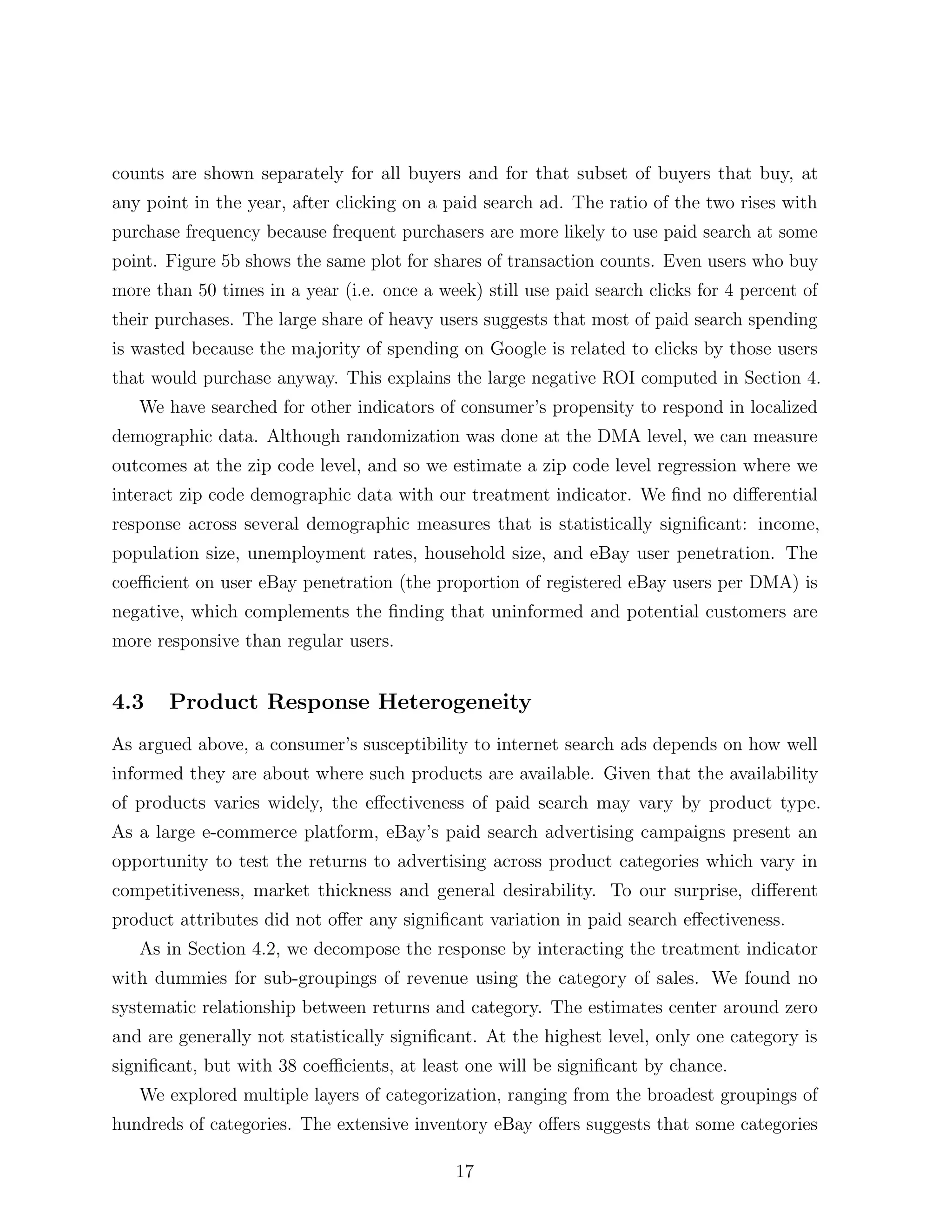 counts are shown separately for all buyers and for that subset of buyers that buy, at
any point in the year, after clicking on a paid search ad. The ratio of the two rises with
purchase frequency because frequent purchasers are more likely to use paid search at some
point. Figure 5b shows the same plot for shares of transaction counts. Even users who buy
more than 50 times in a year (i.e. once a week) still use paid search clicks for 4 percent of
their purchases. The large share of heavy users suggests that most of paid search spending
is wasted because the majority of spending on Google is related to clicks by those users
that would purchase anyway. This explains the large negative ROI computed in Section 4.
   We have searched for other indicators of consumer’s propensity to respond in localized
demographic data. Although randomization was done at the DMA level, we can measure
outcomes at the zip code level, and so we estimate a zip code level regression where we
interact zip code demographic data with our treatment indicator. We ﬁnd no di↵erential
response across several demographic measures that is statistically signiﬁcant: income,
population size, unemployment rates, household size, and eBay user penetration. The
coe cient on user eBay penetration (the proportion of registered eBay users per DMA) is
negative, which complements the ﬁnding that uninformed and potential customers are
more responsive than regular users.


4.3    Product Response Heterogeneity
As argued above, a consumer’s susceptibility to internet search ads depends on how well
informed they are about where such products are available. Given that the availability
of products varies widely, the e↵ectiveness of paid search may vary by product type.
As a large e-commerce platform, eBay’s paid search advertising campaigns present an
opportunity to test the returns to advertising across product categories which vary in
competitiveness, market thickness and general desirability. To our surprise, di↵erent
product attributes did not o↵er any signiﬁcant variation in paid search e↵ectiveness.
   As in Section 4.2, we decompose the response by interacting the treatment indicator
with dummies for sub-groupings of revenue using the category of sales. We found no
systematic relationship between returns and category. The estimates center around zero
and are generally not statistically signiﬁcant. At the highest level, only one category is
signiﬁcant, but with 38 coe cients, at least one will be signiﬁcant by chance.
   We explored multiple layers of categorization, ranging from the broadest groupings of
hundreds of categories. The extensive inventory eBay o↵ers suggests that some categories

                                             17
 