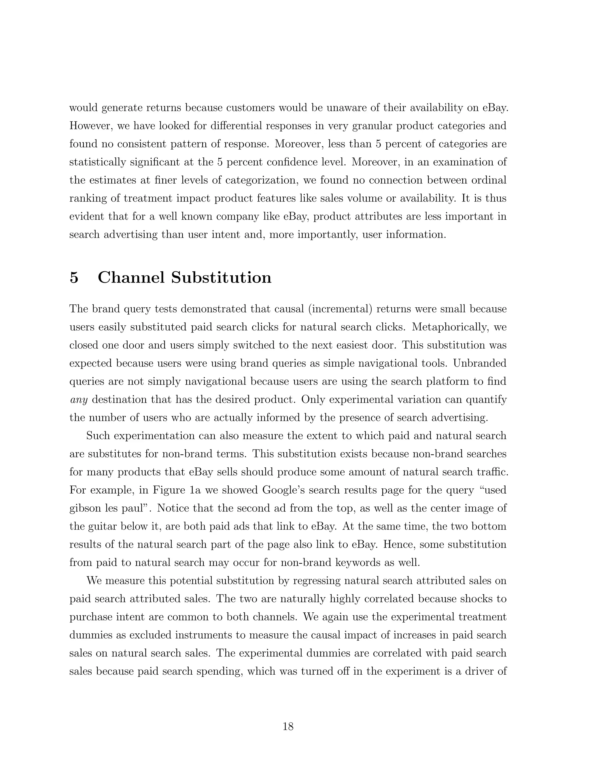 would generate returns because customers would be unaware of their availability on eBay.
However, we have looked for di↵erential responses in very granular product categories and
found no consistent pattern of response. Moreover, less than 5 percent of categories are
statistically signiﬁcant at the 5 percent conﬁdence level. Moreover, in an examination of
the estimates at ﬁner levels of categorization, we found no connection between ordinal
ranking of treatment impact product features like sales volume or availability. It is thus
evident that for a well known company like eBay, product attributes are less important in
search advertising than user intent and, more importantly, user information.


5     Channel Substitution
The brand query tests demonstrated that causal (incremental) returns were small because
users easily substituted paid search clicks for natural search clicks. Metaphorically, we
closed one door and users simply switched to the next easiest door. This substitution was
expected because users were using brand queries as simple navigational tools. Unbranded
queries are not simply navigational because users are using the search platform to ﬁnd
any destination that has the desired product. Only experimental variation can quantify
the number of users who are actually informed by the presence of search advertising.
    Such experimentation can also measure the extent to which paid and natural search
are substitutes for non-brand terms. This substitution exists because non-brand searches
for many products that eBay sells should produce some amount of natural search tra c.
For example, in Figure 1a we showed Google’s search results page for the query “used
gibson les paul”. Notice that the second ad from the top, as well as the center image of
the guitar below it, are both paid ads that link to eBay. At the same time, the two bottom
results of the natural search part of the page also link to eBay. Hence, some substitution
from paid to natural search may occur for non-brand keywords as well.
    We measure this potential substitution by regressing natural search attributed sales on
paid search attributed sales. The two are naturally highly correlated because shocks to
purchase intent are common to both channels. We again use the experimental treatment
dummies as excluded instruments to measure the causal impact of increases in paid search
sales on natural search sales. The experimental dummies are correlated with paid search
sales because paid search spending, which was turned o↵ in the experiment is a driver of



                                            18
 
