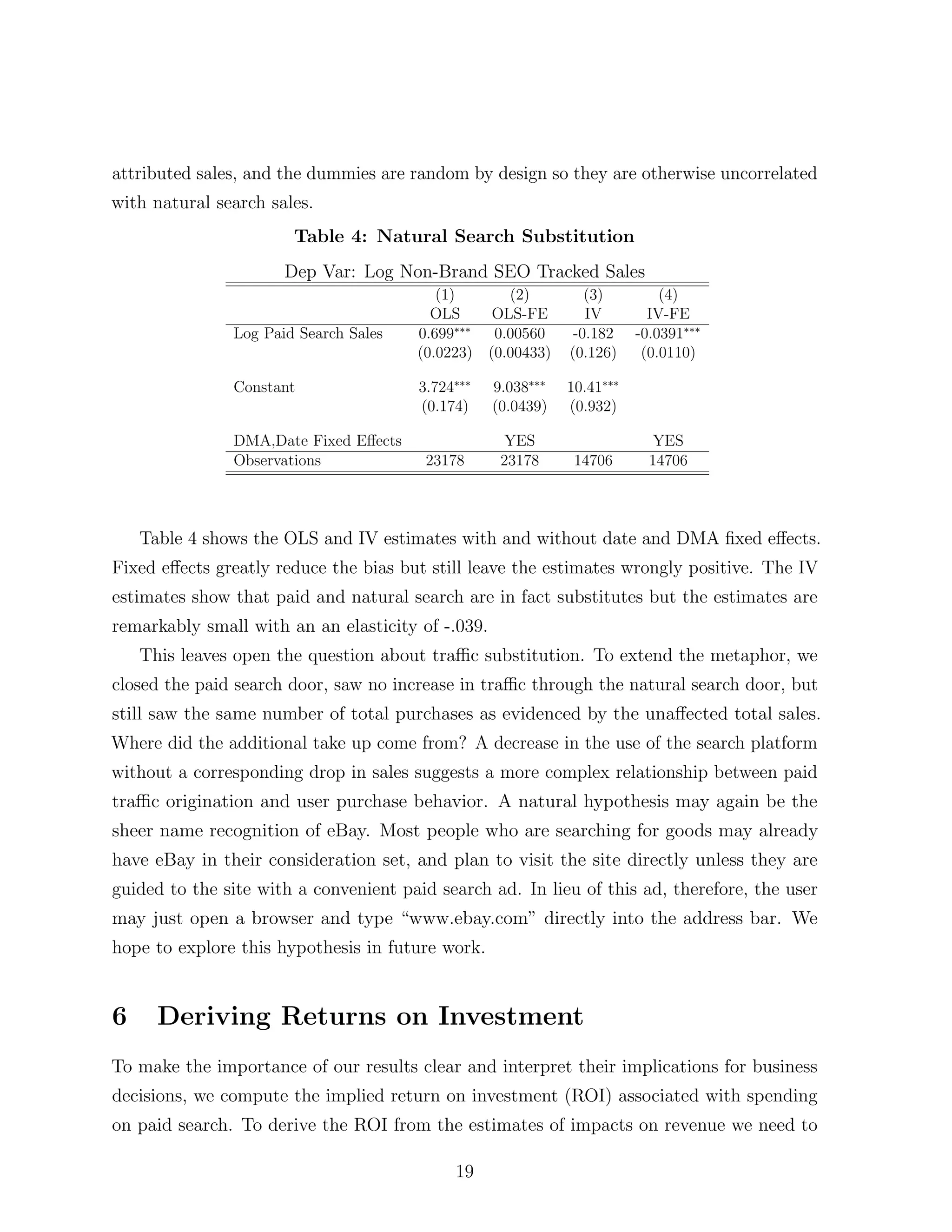 attributed sales, and the dummies are random by design so they are otherwise uncorrelated
with natural search sales.
                       Table 4: Natural Search Substitution
                      Dep Var: Log Non-Brand SEO Tracked Sales
                                          (1)         (2)         (3)         (4)
                                         OLS        OLS-FE        IV        IV-FE
               Log Paid Search Sales   0.699⇤⇤⇤     0.00560     -0.182    -0.0391⇤⇤⇤
                                       (0.0223)    (0.00433)   (0.126)     (0.0110)

               Constant                3.724⇤⇤⇤    9.038⇤⇤⇤    10.41⇤⇤⇤
                                       (0.174)     (0.0439)    (0.932)

               DMA,Date Fixed E↵ects                 YES                     YES
               Observations             23178       23178       14706       14706



    Table 4 shows the OLS and IV estimates with and without date and DMA ﬁxed e↵ects.
Fixed e↵ects greatly reduce the bias but still leave the estimates wrongly positive. The IV
estimates show that paid and natural search are in fact substitutes but the estimates are
remarkably small with an an elasticity of -.039.
    This leaves open the question about tra c substitution. To extend the metaphor, we
closed the paid search door, saw no increase in tra c through the natural search door, but
still saw the same number of total purchases as evidenced by the una↵ected total sales.
Where did the additional take up come from? A decrease in the use of the search platform
without a corresponding drop in sales suggests a more complex relationship between paid
tra c origination and user purchase behavior. A natural hypothesis may again be the
sheer name recognition of eBay. Most people who are searching for goods may already
have eBay in their consideration set, and plan to visit the site directly unless they are
guided to the site with a convenient paid search ad. In lieu of this ad, therefore, the user
may just open a browser and type “www.ebay.com” directly into the address bar. We
hope to explore this hypothesis in future work.


6     Deriving Returns on Investment
To make the importance of our results clear and interpret their implications for business
decisions, we compute the implied return on investment (ROI) associated with spending
on paid search. To derive the ROI from the estimates of impacts on revenue we need to

                                            19
 