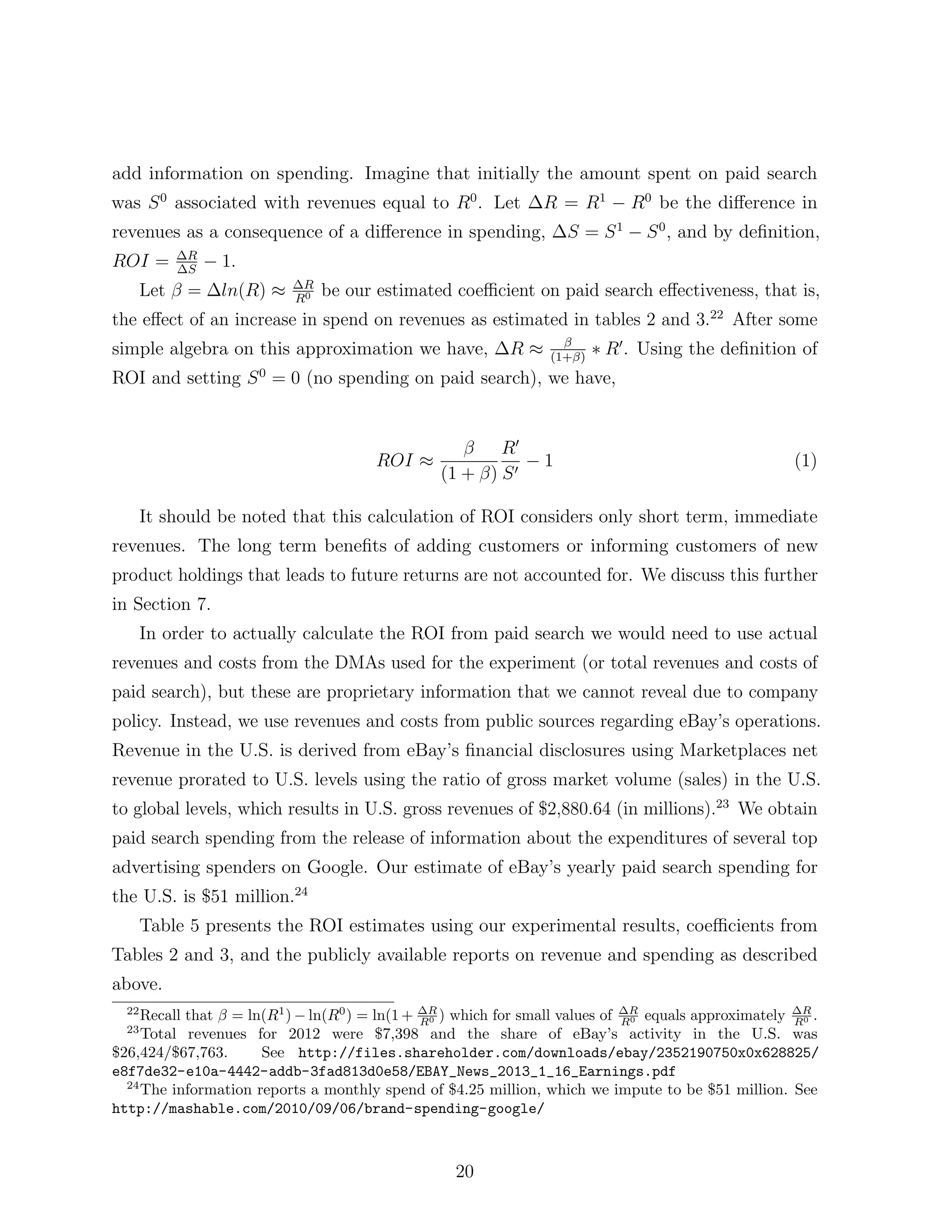 add information on spending. Imagine that initially the amount spent on paid search
was S 0 associated with revenues equal to R0 . Let            R = R1        R0 be the di↵erence in
revenues as a consequence of a di↵erence in spending,             S = S1      S 0 , and by deﬁnition,
             R
ROI =        S
                 1.
                            R
       Let   =   ln(R) ⇡   R0
                                be our estimated coe cient on paid search e↵ectiveness, that is,
the e↵ect of an increase in spend on revenues as estimated in tables 2 and 3.22 After some
simple algebra on this approximation we have,            R⇡    (1+ )
                                                                       ⇤ R0 . Using the deﬁnition of
ROI and setting S 0 = 0 (no spending on paid search), we have,


                                                      R0
                                       ROI ⇡                  1                                    (1)
                                               (1 + ) S 0

       It should be noted that this calculation of ROI considers only short term, immediate
revenues. The long term beneﬁts of adding customers or informing customers of new
product holdings that leads to future returns are not accounted for. We discuss this further
in Section 7.
       In order to actually calculate the ROI from paid search we would need to use actual
revenues and costs from the DMAs used for the experiment (or total revenues and costs of
paid search), but these are proprietary information that we cannot reveal due to company
policy. Instead, we use revenues and costs from public sources regarding eBay’s operations.
Revenue in the U.S. is derived from eBay’s ﬁnancial disclosures using Marketplaces net
revenue prorated to U.S. levels using the ratio of gross market volume (sales) in the U.S.
to global levels, which results in U.S. gross revenues of $2,880.64 (in millions).23 We obtain
paid search spending from the release of information about the expenditures of several top
advertising spenders on Google. Our estimate of eBay’s yearly paid search spending for
the U.S. is $51 million.24
       Table 5 presents the ROI estimates using our experimental results, coe cients from
Tables 2 and 3, and the publicly available reports on revenue and spending as described
above.
  22
     Recall that = ln(R1 ) ln(R0 ) = ln(1 + RR ) which for small values of RR equals approximately RR .
                                             0                              0                       0
  23
     Total revenues for 2012 were $7,398 and the share of eBay’s activity in the U.S. was
$26,424/$67,763.      See http://files.shareholder.com/downloads/ebay/2352190750x0x628825/
e8f7de32-e10a-4442-addb-3fad813d0e58/EBAY_News_2013_1_16_Earnings.pdf
  24
     The information reports a monthly spend of $4.25 million, which we impute to be $51 million. See
http://mashable.com/2010/09/06/brand-spending-google/



                                                  20
 