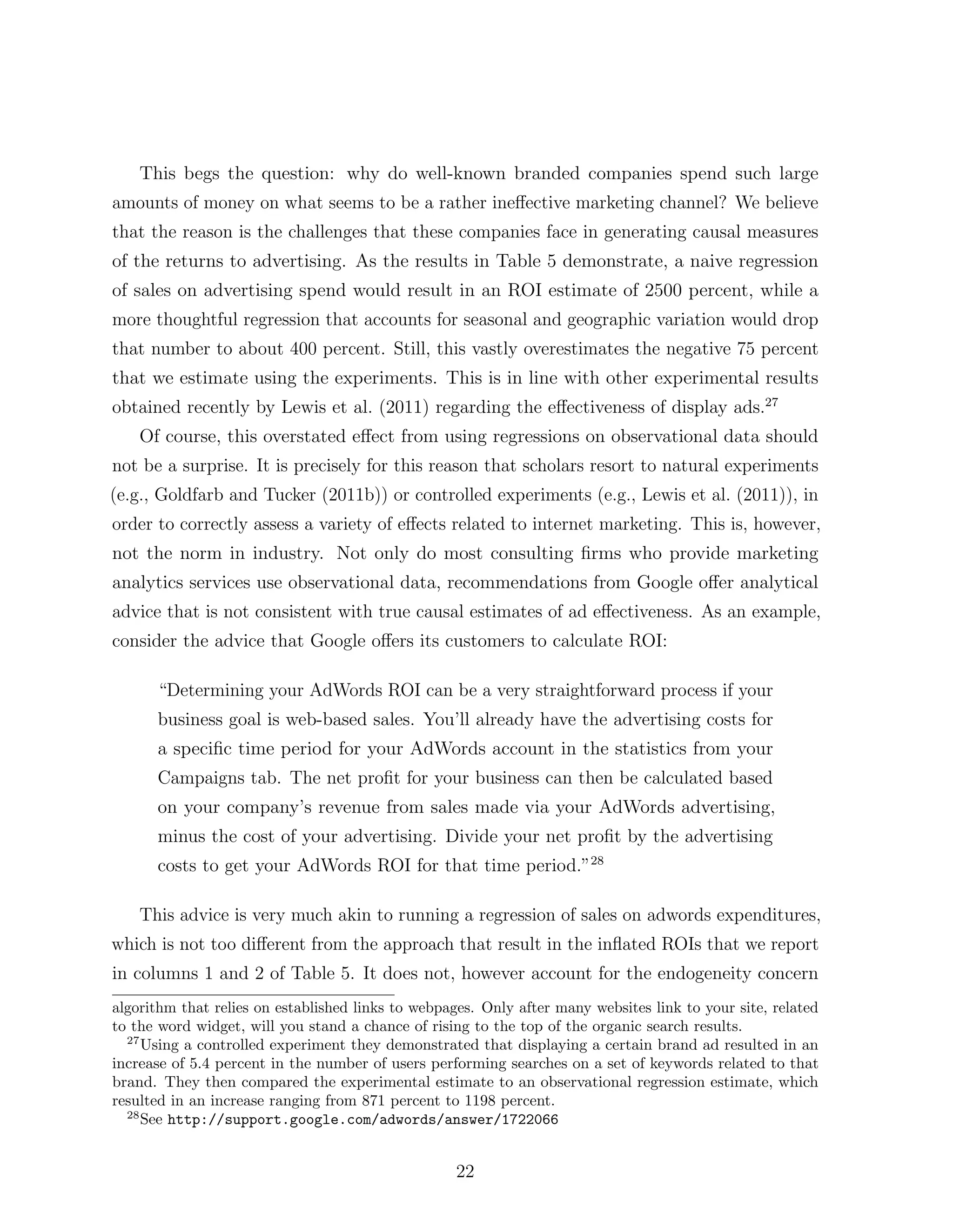 This begs the question: why do well-known branded companies spend such large
amounts of money on what seems to be a rather ine↵ective marketing channel? We believe
that the reason is the challenges that these companies face in generating causal measures
of the returns to advertising. As the results in Table 5 demonstrate, a naive regression
of sales on advertising spend would result in an ROI estimate of 2500 percent, while a
more thoughtful regression that accounts for seasonal and geographic variation would drop
that number to about 400 percent. Still, this vastly overestimates the negative 75 percent
that we estimate using the experiments. This is in line with other experimental results
obtained recently by Lewis et al. (2011) regarding the e↵ectiveness of display ads.27
    Of course, this overstated e↵ect from using regressions on observational data should
not be a surprise. It is precisely for this reason that scholars resort to natural experiments
(e.g., Goldfarb and Tucker (2011b)) or controlled experiments (e.g., Lewis et al. (2011)), in
order to correctly assess a variety of e↵ects related to internet marketing. This is, however,
not the norm in industry. Not only do most consulting ﬁrms who provide marketing
analytics services use observational data, recommendations from Google o↵er analytical
advice that is not consistent with true causal estimates of ad e↵ectiveness. As an example,
consider the advice that Google o↵ers its customers to calculate ROI:

      “Determining your AdWords ROI can be a very straightforward process if your
      business goal is web-based sales. You’ll already have the advertising costs for
      a speciﬁc time period for your AdWords account in the statistics from your
      Campaigns tab. The net proﬁt for your business can then be calculated based
      on your company’s revenue from sales made via your AdWords advertising,
      minus the cost of your advertising. Divide your net proﬁt by the advertising
      costs to get your AdWords ROI for that time period.”28

    This advice is very much akin to running a regression of sales on adwords expenditures,
which is not too di↵erent from the approach that result in the inﬂated ROIs that we report
in columns 1 and 2 of Table 5. It does not, however account for the endogeneity concern
algorithm that relies on established links to webpages. Only after many websites link to your site, related
to the word widget, will you stand a chance of rising to the top of the organic search results.
  27
     Using a controlled experiment they demonstrated that displaying a certain brand ad resulted in an
increase of 5.4 percent in the number of users performing searches on a set of keywords related to that
brand. They then compared the experimental estimate to an observational regression estimate, which
resulted in an increase ranging from 871 percent to 1198 percent.
  28
     See http://support.google.com/adwords/answer/1722066


                                                    22
 