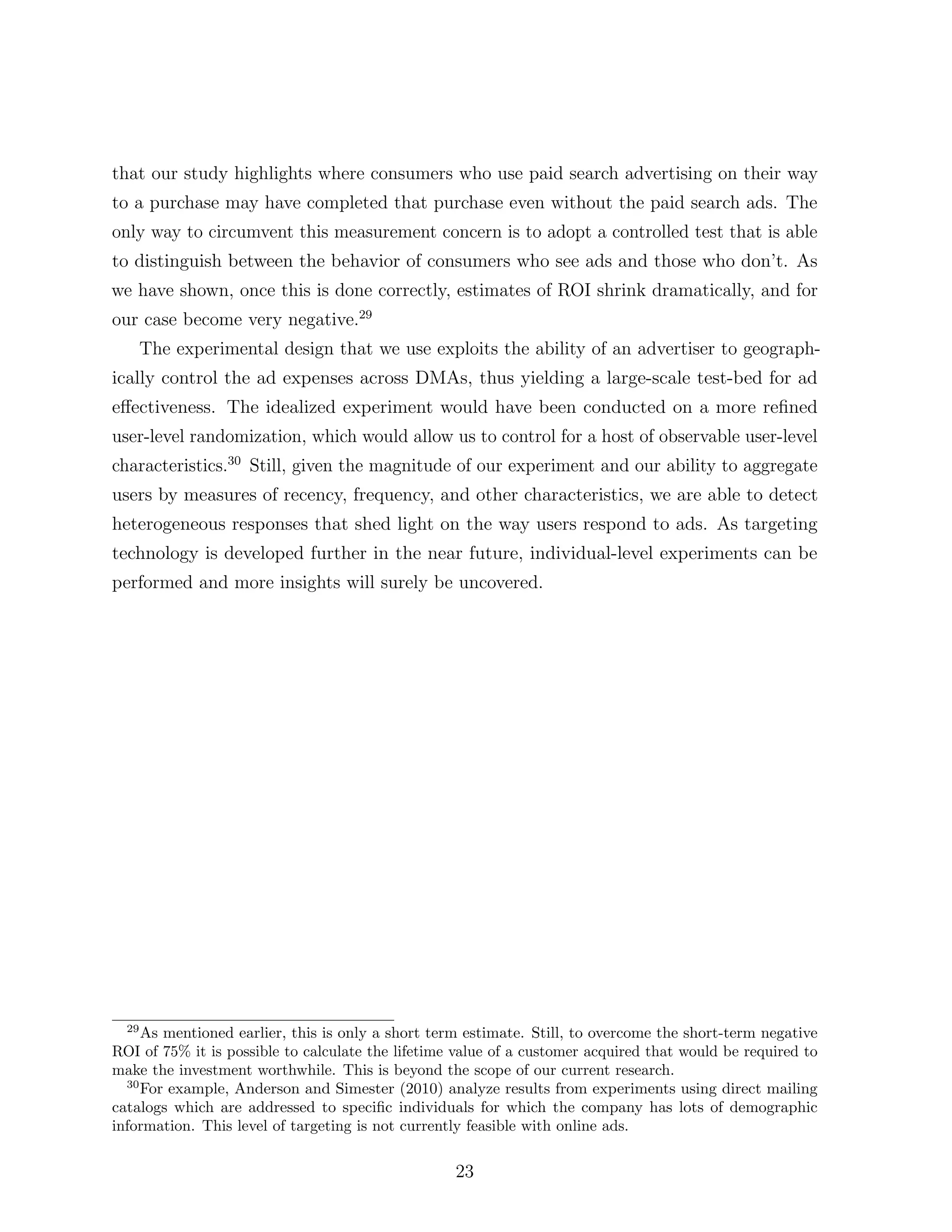 that our study highlights where consumers who use paid search advertising on their way
to a purchase may have completed that purchase even without the paid search ads. The
only way to circumvent this measurement concern is to adopt a controlled test that is able
to distinguish between the behavior of consumers who see ads and those who don’t. As
we have shown, once this is done correctly, estimates of ROI shrink dramatically, and for
our case become very negative.29
       The experimental design that we use exploits the ability of an advertiser to geograph-
ically control the ad expenses across DMAs, thus yielding a large-scale test-bed for ad
e↵ectiveness. The idealized experiment would have been conducted on a more reﬁned
user-level randomization, which would allow us to control for a host of observable user-level
characteristics.30 Still, given the magnitude of our experiment and our ability to aggregate
users by measures of recency, frequency, and other characteristics, we are able to detect
heterogeneous responses that shed light on the way users respond to ads. As targeting
technology is developed further in the near future, individual-level experiments can be
performed and more insights will surely be uncovered.




  29
     As mentioned earlier, this is only a short term estimate. Still, to overcome the short-term negative
ROI of 75% it is possible to calculate the lifetime value of a customer acquired that would be required to
make the investment worthwhile. This is beyond the scope of our current research.
  30
     For example, Anderson and Simester (2010) analyze results from experiments using direct mailing
catalogs which are addressed to speciﬁc individuals for which the company has lots of demographic
information. This level of targeting is not currently feasible with online ads.


                                                   23
 