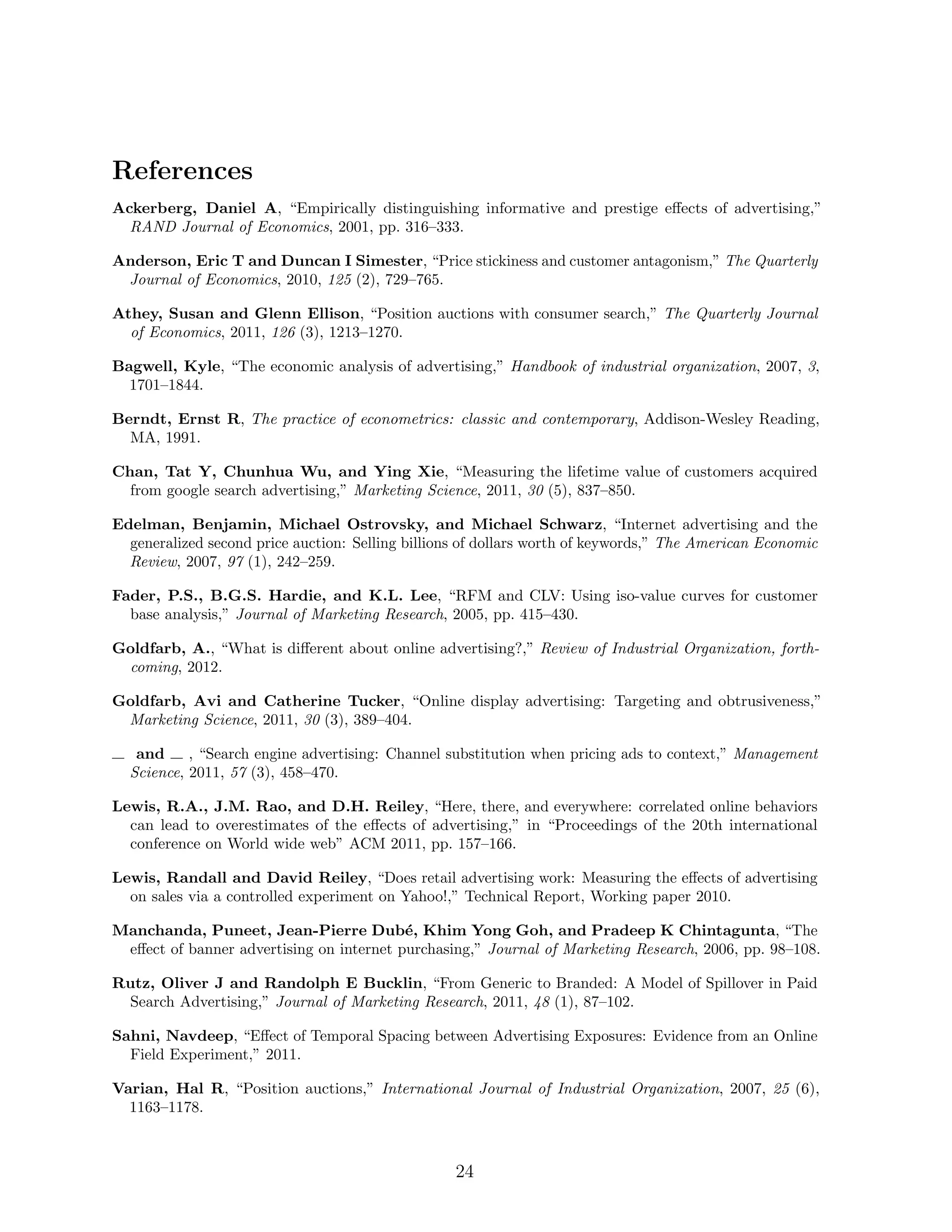 References
Ackerberg, Daniel A, “Empirically distinguishing informative and prestige e↵ects of advertising,”
  RAND Journal of Economics, 2001, pp. 316–333.

Anderson, Eric T and Duncan I Simester, “Price stickiness and customer antagonism,” The Quarterly
 Journal of Economics, 2010, 125 (2), 729–765.

Athey, Susan and Glenn Ellison, “Position auctions with consumer search,” The Quarterly Journal
  of Economics, 2011, 126 (3), 1213–1270.

Bagwell, Kyle, “The economic analysis of advertising,” Handbook of industrial organization, 2007, 3,
  1701–1844.

Berndt, Ernst R, The practice of econometrics: classic and contemporary, Addison-Wesley Reading,
  MA, 1991.

Chan, Tat Y, Chunhua Wu, and Ying Xie, “Measuring the lifetime value of customers acquired
  from google search advertising,” Marketing Science, 2011, 30 (5), 837–850.

Edelman, Benjamin, Michael Ostrovsky, and Michael Schwarz, “Internet advertising and the
  generalized second price auction: Selling billions of dollars worth of keywords,” The American Economic
  Review, 2007, 97 (1), 242–259.

Fader, P.S., B.G.S. Hardie, and K.L. Lee, “RFM and CLV: Using iso-value curves for customer
  base analysis,” Journal of Marketing Research, 2005, pp. 415–430.

Goldfarb, A., “What is di↵erent about online advertising?,” Review of Industrial Organization, forth-
 coming, 2012.

Goldfarb, Avi and Catherine Tucker, “Online display advertising: Targeting and obtrusiveness,”
 Marketing Science, 2011, 30 (3), 389–404.

   and     , “Search engine advertising: Channel substitution when pricing ads to context,” Management
  Science, 2011, 57 (3), 458–470.

Lewis, R.A., J.M. Rao, and D.H. Reiley, “Here, there, and everywhere: correlated online behaviors
  can lead to overestimates of the e↵ects of advertising,” in “Proceedings of the 20th international
  conference on World wide web” ACM 2011, pp. 157–166.

Lewis, Randall and David Reiley, “Does retail advertising work: Measuring the e↵ects of advertising
  on sales via a controlled experiment on Yahoo!,” Technical Report, Working paper 2010.

Manchanda, Puneet, Jean-Pierre Dub´, Khim Yong Goh, and Pradeep K Chintagunta, “The
                                          e
 e↵ect of banner advertising on internet purchasing,” Journal of Marketing Research, 2006, pp. 98–108.

Rutz, Oliver J and Randolph E Bucklin, “From Generic to Branded: A Model of Spillover in Paid
 Search Advertising,” Journal of Marketing Research, 2011, 48 (1), 87–102.

Sahni, Navdeep, “E↵ect of Temporal Spacing between Advertising Exposures: Evidence from an Online
  Field Experiment,” 2011.

Varian, Hal R, “Position auctions,” International Journal of Industrial Organization, 2007, 25 (6),
  1163–1178.



                                                   24
 