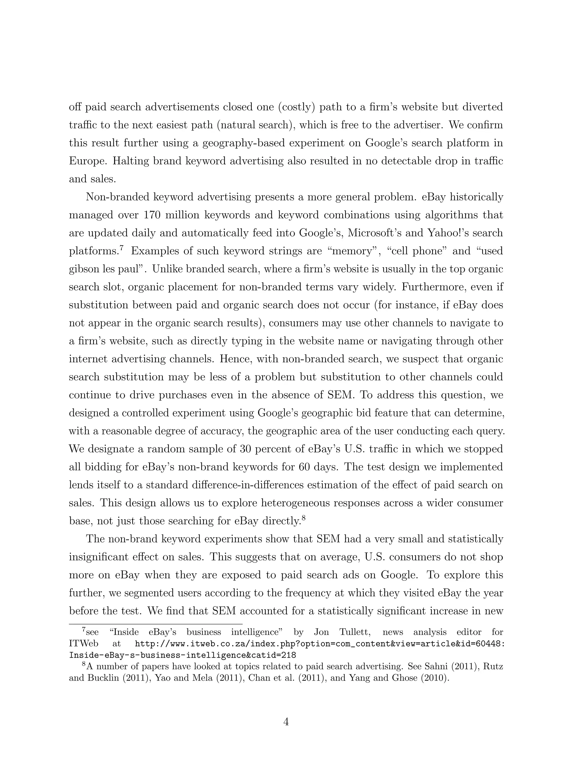 o↵ paid search advertisements closed one (costly) path to a ﬁrm’s website but diverted
tra c to the next easiest path (natural search), which is free to the advertiser. We conﬁrm
this result further using a geography-based experiment on Google’s search platform in
Europe. Halting brand keyword advertising also resulted in no detectable drop in tra c
and sales.
       Non-branded keyword advertising presents a more general problem. eBay historically
managed over 170 million keywords and keyword combinations using algorithms that
are updated daily and automatically feed into Google’s, Microsoft’s and Yahoo!’s search
platforms.7 Examples of such keyword strings are “memory”, “cell phone” and “used
gibson les paul”. Unlike branded search, where a ﬁrm’s website is usually in the top organic
search slot, organic placement for non-branded terms vary widely. Furthermore, even if
substitution between paid and organic search does not occur (for instance, if eBay does
not appear in the organic search results), consumers may use other channels to navigate to
a ﬁrm’s website, such as directly typing in the website name or navigating through other
internet advertising channels. Hence, with non-branded search, we suspect that organic
search substitution may be less of a problem but substitution to other channels could
continue to drive purchases even in the absence of SEM. To address this question, we
designed a controlled experiment using Google’s geographic bid feature that can determine,
with a reasonable degree of accuracy, the geographic area of the user conducting each query.
We designate a random sample of 30 percent of eBay’s U.S. tra c in which we stopped
all bidding for eBay’s non-brand keywords for 60 days. The test design we implemented
lends itself to a standard di↵erence-in-di↵erences estimation of the e↵ect of paid search on
sales. This design allows us to explore heterogeneous responses across a wider consumer
base, not just those searching for eBay directly.8
       The non-brand keyword experiments show that SEM had a very small and statistically
insigniﬁcant e↵ect on sales. This suggests that on average, U.S. consumers do not shop
more on eBay when they are exposed to paid search ads on Google. To explore this
further, we segmented users according to the frequency at which they visited eBay the year
before the test. We ﬁnd that SEM accounted for a statistically signiﬁcant increase in new
   7
     see “Inside eBay’s business intelligence” by Jon Tullett, news analysis editor for
ITWeb at http://www.itweb.co.za/index.php?option=com_content&view=article&id=60448:
Inside-eBay-s-business-intelligence&catid=218
   8
     A number of papers have looked at topics related to paid search advertising. See Sahni (2011), Rutz
and Bucklin (2011), Yao and Mela (2011), Chan et al. (2011), and Yang and Ghose (2010).



                                                   4
 
