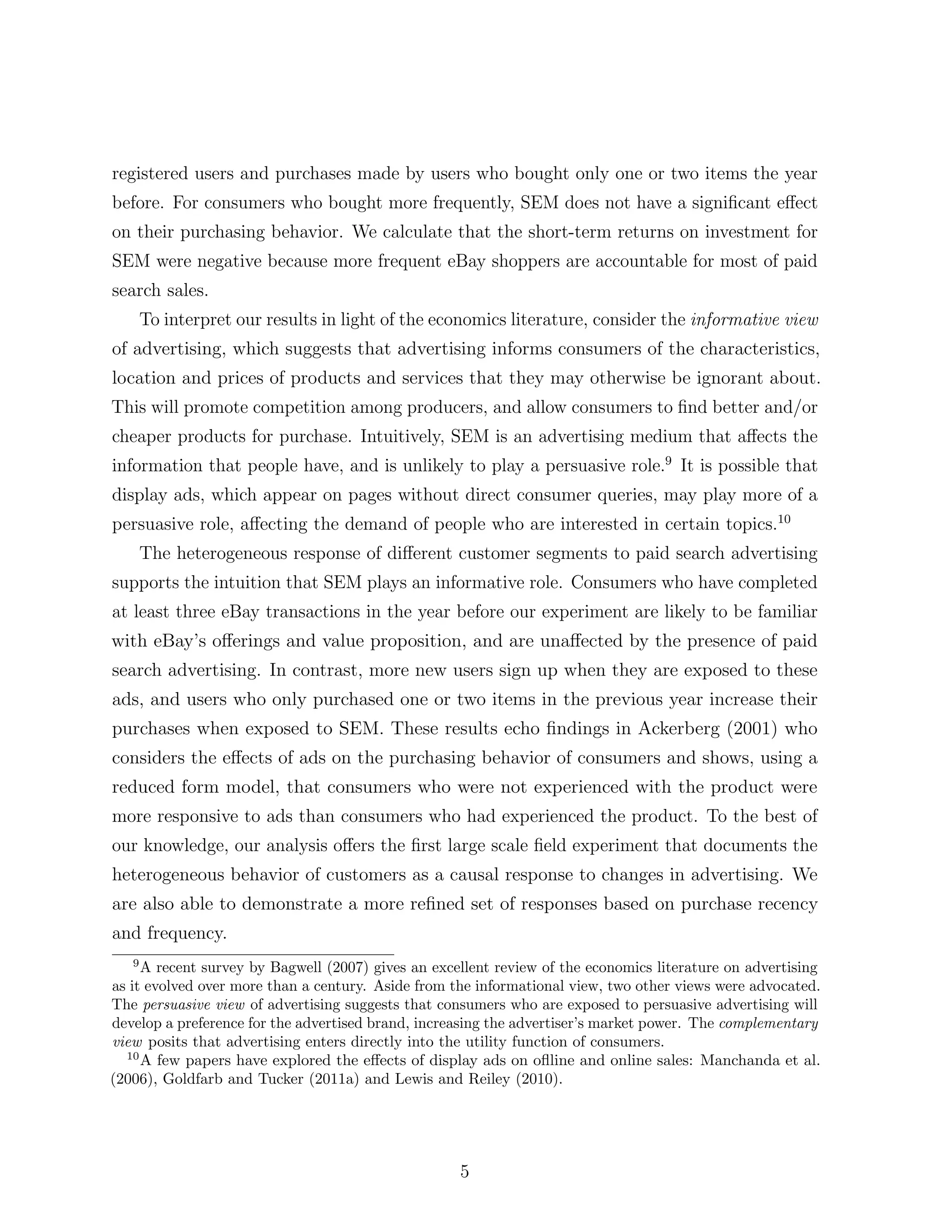 registered users and purchases made by users who bought only one or two items the year
before. For consumers who bought more frequently, SEM does not have a signiﬁcant e↵ect
on their purchasing behavior. We calculate that the short-term returns on investment for
SEM were negative because more frequent eBay shoppers are accountable for most of paid
search sales.
       To interpret our results in light of the economics literature, consider the informative view
of advertising, which suggests that advertising informs consumers of the characteristics,
location and prices of products and services that they may otherwise be ignorant about.
This will promote competition among producers, and allow consumers to ﬁnd better and/or
cheaper products for purchase. Intuitively, SEM is an advertising medium that a↵ects the
information that people have, and is unlikely to play a persuasive role.9 It is possible that
display ads, which appear on pages without direct consumer queries, may play more of a
persuasive role, a↵ecting the demand of people who are interested in certain topics.10
       The heterogeneous response of di↵erent customer segments to paid search advertising
supports the intuition that SEM plays an informative role. Consumers who have completed
at least three eBay transactions in the year before our experiment are likely to be familiar
with eBay’s o↵erings and value proposition, and are una↵ected by the presence of paid
search advertising. In contrast, more new users sign up when they are exposed to these
ads, and users who only purchased one or two items in the previous year increase their
purchases when exposed to SEM. These results echo ﬁndings in Ackerberg (2001) who
considers the e↵ects of ads on the purchasing behavior of consumers and shows, using a
reduced form model, that consumers who were not experienced with the product were
more responsive to ads than consumers who had experienced the product. To the best of
our knowledge, our analysis o↵ers the ﬁrst large scale ﬁeld experiment that documents the
heterogeneous behavior of customers as a causal response to changes in advertising. We
are also able to demonstrate a more reﬁned set of responses based on purchase recency
and frequency.
   9
     A recent survey by Bagwell (2007) gives an excellent review of the economics literature on advertising
as it evolved over more than a century. Aside from the informational view, two other views were advocated.
The persuasive view of advertising suggests that consumers who are exposed to persuasive advertising will
develop a preference for the advertised brand, increasing the advertiser’s market power. The complementary
view posits that advertising enters directly into the utility function of consumers.
  10
     A few papers have explored the e↵ects of display ads on oﬂline and online sales: Manchanda et al.
(2006), Goldfarb and Tucker (2011a) and Lewis and Reiley (2010).




                                                    5
 