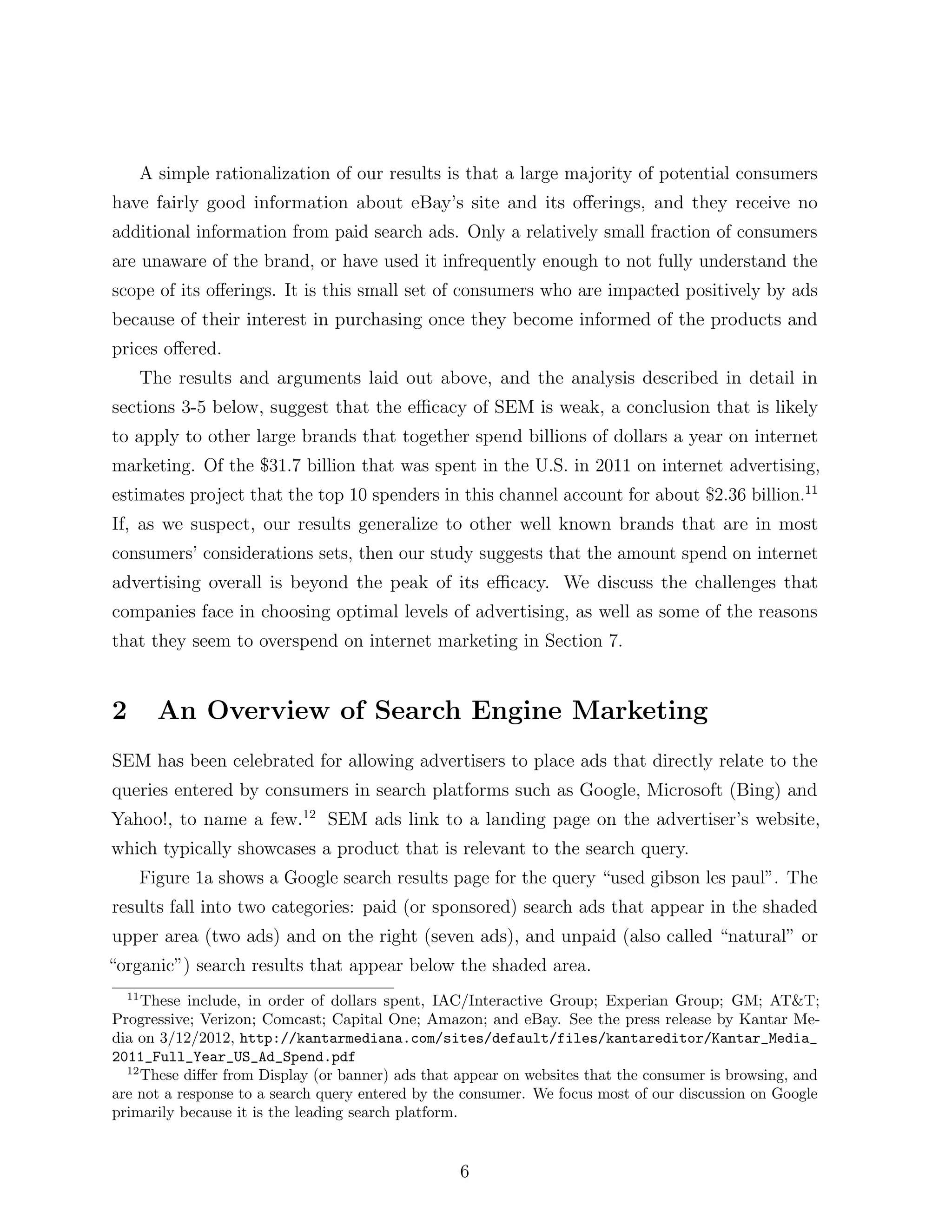 A simple rationalization of our results is that a large majority of potential consumers
have fairly good information about eBay’s site and its o↵erings, and they receive no
additional information from paid search ads. Only a relatively small fraction of consumers
are unaware of the brand, or have used it infrequently enough to not fully understand the
scope of its o↵erings. It is this small set of consumers who are impacted positively by ads
because of their interest in purchasing once they become informed of the products and
prices o↵ered.
       The results and arguments laid out above, and the analysis described in detail in
sections 3-5 below, suggest that the e cacy of SEM is weak, a conclusion that is likely
to apply to other large brands that together spend billions of dollars a year on internet
marketing. Of the $31.7 billion that was spent in the U.S. in 2011 on internet advertising,
estimates project that the top 10 spenders in this channel account for about $2.36 billion.11
If, as we suspect, our results generalize to other well known brands that are in most
consumers’ considerations sets, then our study suggests that the amount spend on internet
advertising overall is beyond the peak of its e cacy. We discuss the challenges that
companies face in choosing optimal levels of advertising, as well as some of the reasons
that they seem to overspend on internet marketing in Section 7.


2        An Overview of Search Engine Marketing
SEM has been celebrated for allowing advertisers to place ads that directly relate to the
queries entered by consumers in search platforms such as Google, Microsoft (Bing) and
Yahoo!, to name a few.12 SEM ads link to a landing page on the advertiser’s website,
which typically showcases a product that is relevant to the search query.
       Figure 1a shows a Google search results page for the query “used gibson les paul”. The
results fall into two categories: paid (or sponsored) search ads that appear in the shaded
upper area (two ads) and on the right (seven ads), and unpaid (also called “natural” or
“organic”) search results that appear below the shaded area.
  11
     These include, in order of dollars spent, IAC/Interactive Group; Experian Group; GM; AT&T;
Progressive; Verizon; Comcast; Capital One; Amazon; and eBay. See the press release by Kantar Me-
dia on 3/12/2012, http://kantarmediana.com/sites/default/files/kantareditor/Kantar_Media_
2011_Full_Year_US_Ad_Spend.pdf
  12
     These di↵er from Display (or banner) ads that appear on websites that the consumer is browsing, and
are not a response to a search query entered by the consumer. We focus most of our discussion on Google
primarily because it is the leading search platform.


                                                   6
 