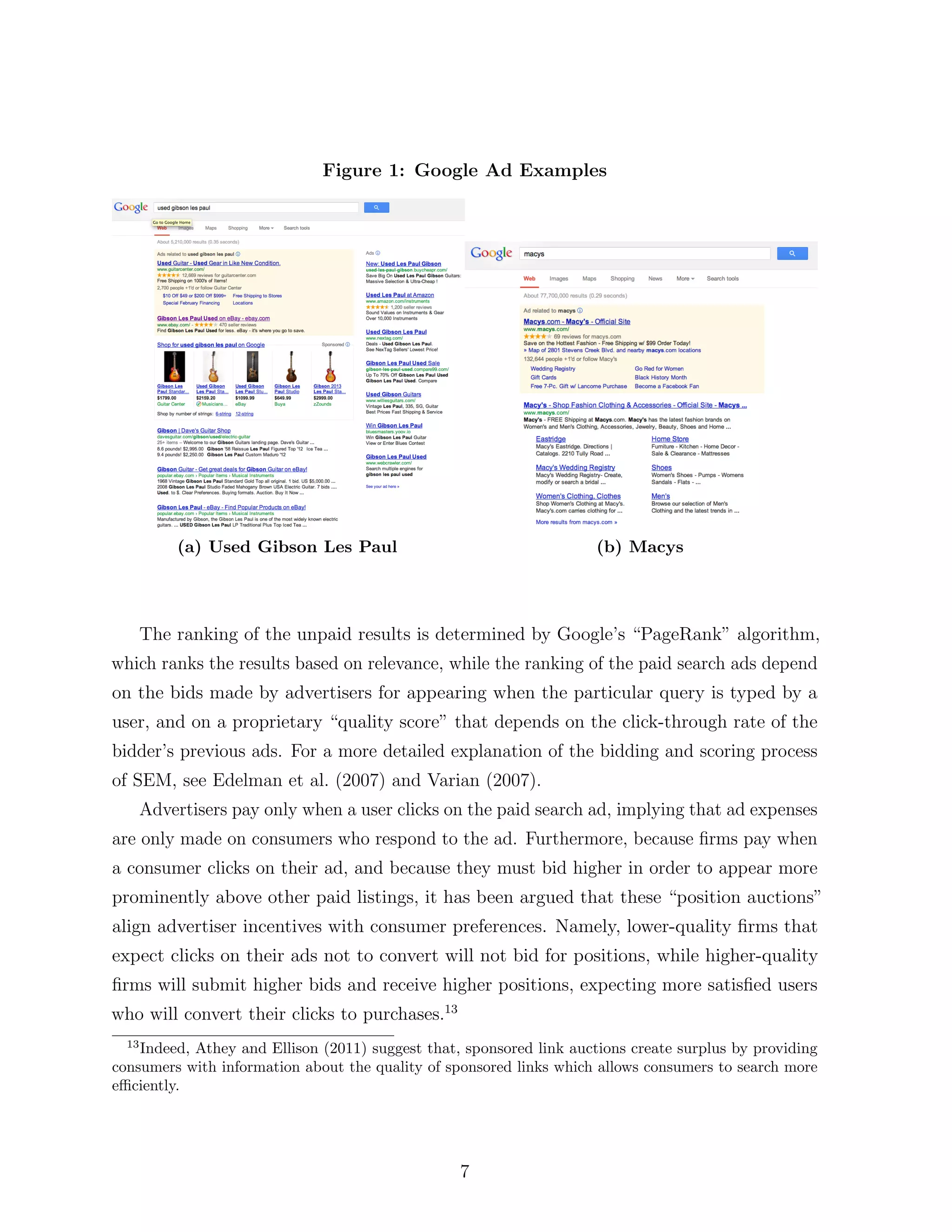 Figure 1: Google Ad Examples




           (a) Used Gibson Les Paul                                   (b) Macys




       The ranking of the unpaid results is determined by Google’s “PageRank” algorithm,
which ranks the results based on relevance, while the ranking of the paid search ads depend
on the bids made by advertisers for appearing when the particular query is typed by a
user, and on a proprietary “quality score” that depends on the click-through rate of the
bidder’s previous ads. For a more detailed explanation of the bidding and scoring process
of SEM, see Edelman et al. (2007) and Varian (2007).
       Advertisers pay only when a user clicks on the paid search ad, implying that ad expenses
are only made on consumers who respond to the ad. Furthermore, because ﬁrms pay when
a consumer clicks on their ad, and because they must bid higher in order to appear more
prominently above other paid listings, it has been argued that these “position auctions”
align advertiser incentives with consumer preferences. Namely, lower-quality ﬁrms that
expect clicks on their ads not to convert will not bid for positions, while higher-quality
ﬁrms will submit higher bids and receive higher positions, expecting more satisﬁed users
who will convert their clicks to purchases.13
  13
    Indeed, Athey and Ellison (2011) suggest that, sponsored link auctions create surplus by providing
consumers with information about the quality of sponsored links which allows consumers to search more
e ciently.




                                                  7
 