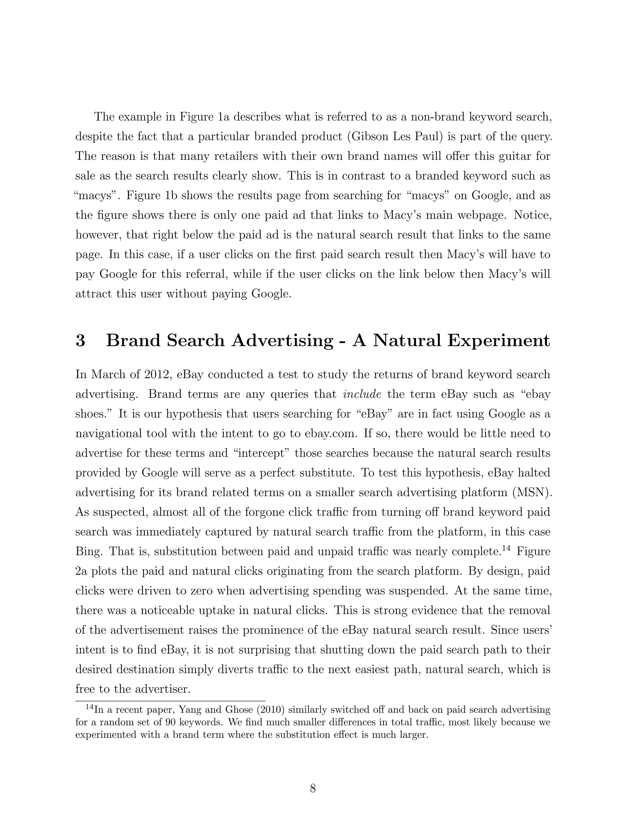 The example in Figure 1a describes what is referred to as a non-brand keyword search,
despite the fact that a particular branded product (Gibson Les Paul) is part of the query.
The reason is that many retailers with their own brand names will o↵er this guitar for
sale as the search results clearly show. This is in contrast to a branded keyword such as
“macys”. Figure 1b shows the results page from searching for “macys” on Google, and as
the ﬁgure shows there is only one paid ad that links to Macy’s main webpage. Notice,
however, that right below the paid ad is the natural search result that links to the same
page. In this case, if a user clicks on the ﬁrst paid search result then Macy’s will have to
pay Google for this referral, while if the user clicks on the link below then Macy’s will
attract this user without paying Google.


3        Brand Search Advertising - A Natural Experiment
In March of 2012, eBay conducted a test to study the returns of brand keyword search
advertising. Brand terms are any queries that include the term eBay such as “ebay
shoes.” It is our hypothesis that users searching for “eBay” are in fact using Google as a
navigational tool with the intent to go to ebay.com. If so, there would be little need to
advertise for these terms and “intercept” those searches because the natural search results
provided by Google will serve as a perfect substitute. To test this hypothesis, eBay halted
advertising for its brand related terms on a smaller search advertising platform (MSN).
As suspected, almost all of the forgone click tra c from turning o↵ brand keyword paid
search was immediately captured by natural search tra c from the platform, in this case
Bing. That is, substitution between paid and unpaid tra c was nearly complete.14 Figure
2a plots the paid and natural clicks originating from the search platform. By design, paid
clicks were driven to zero when advertising spending was suspended. At the same time,
there was a noticeable uptake in natural clicks. This is strong evidence that the removal
of the advertisement raises the prominence of the eBay natural search result. Since users’
intent is to ﬁnd eBay, it is not surprising that shutting down the paid search path to their
desired destination simply diverts tra c to the next easiest path, natural search, which is
free to the advertiser.
  14
     In a recent paper, Yang and Ghose (2010) similarly switched o↵ and back on paid search advertising
for a random set of 90 keywords. We ﬁnd much smaller di↵erences in total tra c, most likely because we
experimented with a brand term where the substitution e↵ect is much larger.




                                                  8
 