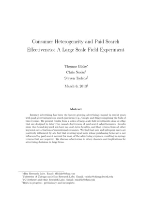 Consumer Heterogeneity and Paid Search
     E↵ectiveness: A Large Scale Field Experiment


                                       Thomas Blake⇤
                                        Chris Nosko†
                                       Steven Tadelis‡

                                       March 6, 2013§




                                            Abstract

        Internet advertising has been the fastest growing advertising channel in recent years
    with paid advertisements on search platforms (e.g., Google and Bing) comprising the bulk of
    this revenue. We present results from a series of large-scale ﬁeld experiments done at eBay
    that are designed to detect the causal e↵ectiveness of paid search advertisements. Results
    show that brand-keyword ads have no short-term beneﬁts, and that returns from all other
    keywords are a fraction of conventional estimates. We ﬁnd that new and infrequent users are
    positively inﬂuenced by ads but that existing loyal users whose purchasing behavior is not
    inﬂuenced by paid search account for most of the advertising expenses, resulting in average
    returns that are negative. We discuss substitution to other channels and implications for
    advertising decisions in large ﬁrms.




⇤
  eBay Research Labs. Email: thblake@ebay.com
†
  University of Chicago and eBay Research Labs. Email: cnosko@chicagobooth.edu
‡
  UC Berkeley and eBay Research Labs. Email: stadelis@ebay.com
§
  Work in progress - preliminary and incomplete.
 