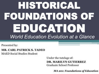 HISTORICAL
FOUNDATIONS OF
EDUCATION
Presented by:
MR. CARL PATRICK S. TADEO
MAED Social Studies Student
Under the tutelage of:
DR. MARILYN GUTIERREZ
Graduate School Professor
MA 201: Foundations of Education
World Education Evolution at a Glance
 