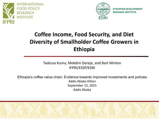 ETHIOPIAN DEVELOPMENT
RESEARCH INSTITUTE
Coffee Income, Food Security, and Diet
Diversity of Smallholder Coffee Growers in
Ethiopia
Tadesse Kuma, Mekdim Dereje, and Bart Minten
IFPRI/ESSP/EDRI
Ethiopia’s coffee value chain: Evidence towards improved investments and policies
Addis Ababa Hilton
September 15, 2015
Addis Ababa
1
 