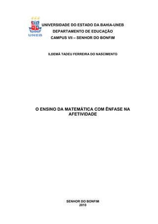 1



  UNIVERSIDADE DO ESTADO DA BAHIA-UNEB
      DEPARTAMENTO DE EDUCAÇÃO
     CAMPUS VII – SENHOR DO BONFIM



    ILDEMÁ TADEU FERREIRA DO NASCIMENTO




O ENSINO DA MATEMÁTICA COM ÊNFASE NA
             AFETIVIDADE




             SENHOR DO BONFIM
                   2010
 