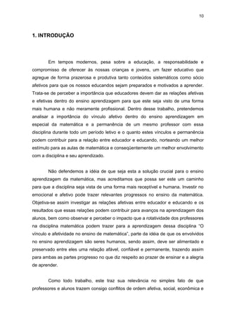 10



1. INTRODUÇÃO



       Em tempos modernos, pesa sobre a educação, a responsabilidade e
compromisso de oferecer às nossas crianças e jovens, um fazer educativo que
agregue de forma prazerosa e produtiva tanto conteúdos sistemáticos como sócio
afetivos para que os nossos educandos sejam preparados e motivados a aprender.
Trata-se de perceber a importância que educadores devem dar as relações afetivas
e efetivas dentro do ensino aprendizagem para que este seja visto de uma forma
mais humana e não meramente profissional. Dentro desse trabalho, pretendemos
analisar a importância do vínculo afetivo dentro do ensino aprendizagem em
especial da matemática e a permanência de um mesmo professor com essa
disciplina durante todo um período letivo e o quanto estes vínculos e permanência
podem contribuir para a relação entre educador e educando, norteando um melhor
estímulo para as aulas de matemática e conseqüentemente um melhor envolvimento
com a disciplina e seu aprendizado.


       Não defendemos a idéia de que seja esta a solução crucial para o ensino
aprendizagem da matemática, mas acreditamos que possa ser este um caminho
para que a disciplina seja vista de uma forma mais receptível e humana. Investir no
emocional e afetivo pode trazer relevantes progressos no ensino da matemática.
Objetiva-se assim investigar as relações afetivas entre educador e educando e os
resultados que essas relações podem contribuir para avanços na aprendizagem dos
alunos, bem como observar e perceber o impacto que a rotatividade dos professores
na disciplina matemática podem trazer para a aprendizagem dessa disciplina “O
vínculo e afetividade no ensino de matemática”, parte da idéia de que os envolvidos
no ensino aprendizagem são seres humanos, sendo assim, deve ser alimentado e
preservado entre eles uma relação afável, confiável e permanente, trazendo assim
para ambas as partes progresso no que diz respeito ao prazer de ensinar e a alegria
de aprender.


       Como todo trabalho, este traz sua relevância no simples fato de que
professores e alunos trazem consigo conflitos de ordem afetiva, social, econômica e
 