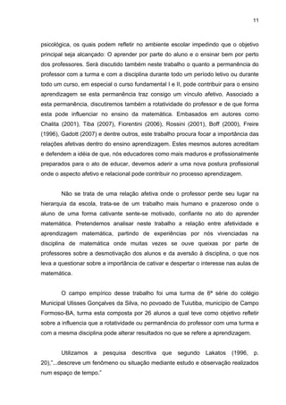 11



psicológica, os quais podem refletir no ambiente escolar impedindo que o objetivo
principal seja alcançado: O aprender por parte do aluno e o ensinar bem por perto
dos professores. Será discutido também neste trabalho o quanto a permanência do
professor com a turma e com a disciplina durante todo um período letivo ou durante
todo um curso, em especial o curso fundamental I e II, pode contribuir para o ensino
aprendizagem se esta permanência traz consigo um vínculo afetivo. Associado a
esta permanência, discutiremos também a rotatividade do professor e de que forma
esta pode influenciar no ensino da matemática. Embasados em autores como
Chalita (2001), Tiba (2007), Fiorentini (2006), Rossini (2001), Boff (2000), Freire
(1996), Gadott (2007) e dentre outros, este trabalho procura focar a importância das
relações afetivas dentro do ensino aprendizagem. Estes mesmos autores acreditam
e defendem a idéia de que, nós educadores como mais maduros e profissionalmente
preparados para o ato de educar, devemos aderir a uma nova postura profissional
onde o aspecto afetivo e relacional pode contribuir no processo aprendizagem.


       Não se trata de uma relação afetiva onde o professor perde seu lugar na
hierarquia da escola, trata-se de um trabalho mais humano e prazeroso onde o
aluno de uma forma cativante sente-se motivado, confiante no ato do aprender
matemática. Pretendemos analisar neste trabalho a relação entre afetividade e
aprendizagem matemática, partindo de experiências por nós vivenciadas na
disciplina de matemática onde muitas vezes se ouve queixas por parte de
professores sobre a desmotivação dos alunos e da aversão à disciplina, o que nos
leva a questionar sobre a importância de cativar e despertar o interesse nas aulas de
matemática.


       O campo empírico desse trabalho foi uma turma de 6ª série do colégio
Municipal Ulisses Gonçalves da Silva, no povoado de Tuiutiba, município de Campo
Formoso-BA, turma esta composta por 26 alunos a qual teve como objetivo refletir
sobre a influencia que a rotatividade ou permanência do professor com uma turma e
com a mesma disciplina pode alterar resultados no que se refere a aprendizagem.


       Utilizamos   a   pesquisa   descritiva   que   segundo   Lakatos   (1996,   p.
20),”...descreve um fenômeno ou situação mediante estudo e observação realizados
num espaço de tempo.”
 