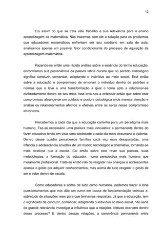 12




        Eis assim do que se trata este trabalho e sua relevância para o ensino
aprendizagem da matemática. Não trazemos com ele a solução para os problemas
que educadores matemáticos enfrentam em seu cotidiano em sala de aula,
analisamos apenas um possível fator condicionante do processo de aquisição da
aprendizagem matemática.


        Fazendo-se então uma rápida análise sobre a essência do termo educação,
encontramos sua proveniência da palavra latina ducere que no sentido etimológico
significa conduzir, comandar, adaptando o indivíduo ao meio social. Está então
sobre a educação o compromisso de envolver o indivíduo dentro de padrões e
normas que o leve a uma transformação a qual o torne apto a relacionar-se
civilizadamente dentro do seu meio. Isso leva-nos a entender então que sobre este
compromisso abrange-se um cuidado e postura psicológica onde merece atenção e
análise os relacionamentos afetivos e efetivos entre os seres nesse compromisso
envolvidos.


        Percebemos a cada dia que a educação caminha para um paradigma mais
humano. Faz-se necessário uma postura mais vinculativa e permanente dentro do
fazer educativo tendo em vista uma sociedade a cada dia mais desumana e violenta.
Dentro desse quadro percebemos famílias cada vez mais desajustadas, uma
infância e adolescência envoltas de um mundo tecnológico e chamativo, tornando-se
mais atrativos que a escola. Cai então sobre esta rever sua postura, suas
metodologias, a formação do educador, numa perspectiva mais humana que
meramente profissional. Trata-se então não de resgatar nas crianças e adolescentes
apenas o gosto por adquirir conhecimentos, mas acima de tudo resgatar o gosto de
ser e estar dentro de escola.


        Como educadores e acima de tudo como humanos, podemos trazer à tona
questionamentos que nos dão um rumo em busca de fundamentação teóricas e,
sobretudo de situações reais para que tenhamos respostas. Já que a educação, tem
o significado de conduzir, comandar, adaptando o indivíduo ao meio social, não seria
de grande relevância investigar a influência que a relações afetivas exercem dentro
desse processo? E dentro dessas relações, a convivência permanente entre
 