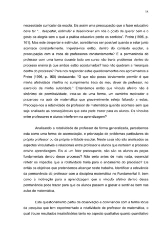 14



necessidade curricular da escola. Eis assim uma preocupação que o fazer educativo
deve ter “... despertar, estimular e desenvolver em nós o gosto de querer bem e o
gosto da alegria sem a qual a prática educativa perde os sentidos”. Freire (1996, p.
161). Mas este despertar e estimular, acreditamos ser possível quando o estar junto
acontece constantemente. Inquieta-nos então, dentro do contexto escolar, a
preocupação com a troca de professores constantemente? E a permanência do
professor com uma turma durante todo um curso não traria problemas dentro do
processo ensino já que ambos estão acostumados? Isso não quebram a hierarquia
dentro do processo? Para nos responder estas questionamentos nos aproximamos a
Freire (1996, p. 160) destacando: “O que não posso obviamente permitir é que
minha afetividade interfira no cumprimento ético do meu dever de professor, no
exercício da minha autoridade.” Entendemos então que vínculo afetivo não é
sinônimo de permissividade, trata-se de uma forma, um caminho motivador e
prazeroso na aula de matemática que provavelmente esteja faltando a estas.
Preocupa-nos a rotatividade do professor de matemática quando acontece sem que
seja analisado as conseqüências que esta pode trazer para os alunos. Os vínculos
entre professores e alunos interferem na aprendizagem?


        Analisando a rotatividade de professor de forma generalizada, percebemos
esta como uma forma de acomodação, e priorização de problemas particulares do
próprio professor ou da própria entidade escolar. Neste caso não são analisados os
aspectos vinculativos e relacionais entre professor e alunos que norteiam o processo
ensino aprendizagem. Eis ai um fator preocupante, não são os alunos as peças
fundamentais dentro desse processo? Não seria antes de mais nada, essencial
refletir os impactos que a rotatividade traria para o andamento do processo? Eis
então os objetivos que pretendemos alcançar neste trabalho. Identificar a relevância
da permanência do professor com a disciplina matemática no Fundamental II, bem
como a motivação para a aprendizagem que o vínculo afetivo dentro dessa
permanência pode trazer para que os alunos passem a gostar e sentir-se bem nas
aulas de matemática.


        Este questionamento partiu da observação e convivência com a turma lócus
da pesquisa que tem experimentado a rotatividade de professor de matemática, o
qual trouxe resultados insatisfatórios tanto no aspecto qualitativo quanto quantitativo
 