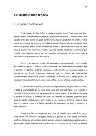 16



2. FUNDAMENTAÇÃO TEÓRICA



2.1. O VÍNCULO E AFETIVIDADE



       O dicionário Aurélio define a palavra vínculo como “tudo que ata, liga;
ligação moral”. Partindo dessa definição é possível interpretar o vínculo como uma
ligação entre dois seres os quais dentro dessa ligação procuram da melhor forma
seguir um conjunto de regras e condutas as quais tornam o vínculo vantajoso para
ambas as partes, tendo como sustentáculo maior o sentimento de afeto, de bem
estar. E quando nos referimos a “afeto”, estamos falando de afeição, sentimento que
vincula, liga pessoas dentro de um convívio permanente, e traz com isso a
satisfação dos que nele estão envolvidos.


       Sendo o ser humano dotado de sentimentos, dizemos então que o vínculo
está dentro do sentir. O vínculo nutre o sentimento de afeto e este sentimento irriga
o pensar, o cognitivo. Estando vinculados afetivamente, as pessoas passam a
interagir-se de forma prazerosa deixando que as trocas de informações
conhecimentos tornem este vínculo construtivo. A medida que o tempo passa, as
pessoas vinculadas alimentam ainda mais o afeto, cria-se então o vínculo afetivo.


       O vínculo afetivo quando presente, torna prazerosa a relação entre os seres,
é dada a oportunidade de ser visto pelo outro com competências, com respeito e
cuidados, cuidados estes que estimulam ainda mais o vínculo. Esta relação alimenta
o pensar, o buscar, a vontade de viver, de crescer no aspecto cognitivo, pois
estando ligado afetivamente com outro, o ser humano sente-se seguro para
descobrir coisas novas e enfrentar desafios. O sentimento de afeto o alimenta, o
torna motivado.


       Estamos então no campo das emoções. O vínculo nada mais é do que o
compartilhar de emoções, emoções estas que podem ou não trazer resultados
positivos dentro de um contexto social, pois os vínculos estabelecidos pelos seres e
as emoções neles contidas podem influenciar no convívio social. O vínculo afetivo
 