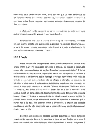 17



deve então estar dentro de um limite, limite este em que os seres envolvidos se
relacionam de forma a construir-se socialmente, havendo ai a recompensa que é o
bem-estar juntos. Dessa maneira o ser humano percebe a importância e o valor de
viver com o outro.


        A afetividade então apresenta-se como conseqüência de estar com outro
dedicando-se mutuamente, visando o bem estar do outro.


        Entendemos então que o vínculo afetivo desperta o dedicar-se, o cuidado
um com o outro, relação esta que interliga as pessoas no processo de comunicação.
A partir daí o ser humano constrói-se culturalmente e adquire conhecimentos de
uma forma natural e espontânea no convívio.


2.1.2. A Família


        O ser humano tem seus primeiros vínculos dentro do convívio familiar. Para
Chalita (2001, p. 21): “A preparação para vida, a formação da pessoa, a construção
do ser, são responsabilidades da família. É a célula-mãe da sociedade...” É dentro
da família onde a criança recebe os primeiros afetos, tem seus primeiros vínculos. A
criança inicia ai um convívio social, começa a interagir com outros, logo, inicia-se
também o conviver com emoções: são os afagos a atenção, os cuidados, os
primeiros ensinamentos. É nela onde as habilidades emocionais tem um ponto de
partida e se propaga dentro da sociedade. Dizemos então que a família é a matriz
dos vínculos, dos afetos, onde a criança recebe dos seus pais e familiares uma
herança moral, um comportamento de certa forma dialogada, demonstrado ou talvez
imposto. Havendo irmãos, a criança inicia os primeiros ensinamentos sociais de
partilha, trocar idéias, fazer descobertas cheias de aventuras e entender que o
mundo não é só dela. “De qualquer forma, a preparação, o amparo das pessoas
queridas e o carinho são essenciais para o desenvolvimento saudável da criança”
Chalita (2001, p. 25).


        Dentro de um contexto de pessoas queridas, podemos nos referir às figuras
de pai e mãe os quais de uma forma natural e típica de seio familiar transmitem à
criança ou adolescente uma dedicação afetiva que reforça o vínculo sanguíneo. A
 
