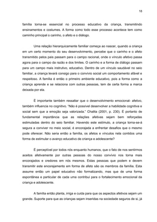 18



família torna-se essencial no processo educativo da criança, transmitindo
ensinamentos e costumes. A forma como todo esse processo acontece tem como
caminho principal o carinho, o afeto e o diálogo.


        Uma relação hierarquicamente familiar começa ao nascer, quando a criança
em um certo momento do seu desenvolvimento, percebe que o carinho e o afeto
transmitido pelos pais passam para o campo racional, onde o vínculo afetivo passa
agora para o campo da razão e dos limites. O carinho e a forma de diálogo passam
para um campo mais instrutivo, educativo. Dentro de um vínculo saudável no seio
familiar, a criança levará consigo para o convívio social um comportamento afável e
respeitoso. A família é então o primeiro ambiente educativo, pois a forma como a
criança aprende e se relaciona com outras pessoas, tem de certa forma a marca
deixada por ela.


        É importante também ressaltar que o desenvolvimento emocional- afetivo,
também influencia no cognitivo. “Não é possível desenvolver a habilidade cognitiva e
social sem que a emoção seja valorizada.” Chalita (2001, p. 230). É portanto de
fundamental importância que as relações afetivas sejam bem reforçadas
estimuladas dentro do seio familiar. Havendo este estímulo, a criança torna-se-á
segura a conviver no meio social, é encorajada a enfrentar desafios que o mesmo
pode oferecer. Não seria então a família, os afetos e vínculos nela contidos uma
forma de estimular o avanço educativo de criança e adolescente?


        É perceptível por todos nós enquanto humanos, que o fato de nos sentirmos
aceitos afetivamente por outras pessoas do nosso convívio nos torna mais
encorajados e credores em nós mesmos. Estas pessoas que podem e devem
transmitir este encorajamento em forma de afeto são os membros da família. Esta
assume então um papel educativo não formalizando, mas que de uma forma
espontânea e particular de cada uma contribui para o fortalecimento emocional da
criança e adolescente.


        A família então planta, irriga e cuida para que os aspectos afetivos sejam um
grande. Suporte para que as crianças sejam inseridas na sociedade seguros de si, já
 