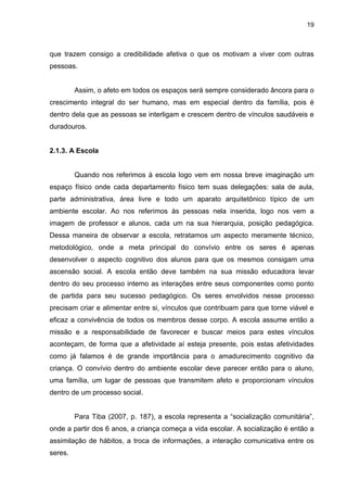 19



que trazem consigo a credibilidade afetiva o que os motivam a viver com outras
pessoas.


         Assim, o afeto em todos os espaços será sempre considerado âncora para o
crescimento integral do ser humano, mas em especial dentro da família, pois é
dentro dela que as pessoas se interligam e crescem dentro de vínculos saudáveis e
duradouros.


2.1.3. A Escola


         Quando nos referimos à escola logo vem em nossa breve imaginação um
espaço físico onde cada departamento físico tem suas delegações: sala de aula,
parte administrativa, área livre e todo um aparato arquitetônico típico de um
ambiente escolar. Ao nos referimos às pessoas nela inserida, logo nos vem a
imagem de professor e alunos, cada um na sua hierarquia, posição pedagógica.
Dessa maneira de observar a escola, retratamos um aspecto meramente técnico,
metodológico, onde a meta principal do convívio entre os seres é apenas
desenvolver o aspecto cognitivo dos alunos para que os mesmos consigam uma
ascensão social. A escola então deve também na sua missão educadora levar
dentro do seu processo interno as interações entre seus componentes como ponto
de partida para seu sucesso pedagógico. Os seres envolvidos nesse processo
precisam criar e alimentar entre si, vínculos que contribuam para que torne viável e
eficaz a convivência de todos os membros desse corpo. A escola assume então a
missão e a responsabilidade de favorecer e buscar meios para estes vínculos
aconteçam, de forma que a afetividade aí esteja presente, pois estas afetividades
como já falamos é de grande importância para o amadurecimento cognitivo da
criança. O convívio dentro do ambiente escolar deve parecer então para o aluno,
uma família, um lugar de pessoas que transmitem afeto e proporcionam vínculos
dentro de um processo social.


         Para Tiba (2007, p. 187), a escola representa a “socialização comunitária”,
onde a partir dos 6 anos, a criança começa a vida escolar. A socialização é então a
assimilação de hábitos, a troca de informações, a interação comunicativa entre os
seres.
 